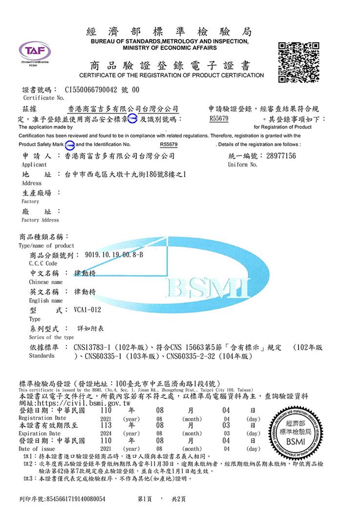 TAF 經濟部標準檢驗局BUREAU  STANDARDSMETROLOGY AND INSPECTIONMINISTRY OF ECONOMIC AFFAIRS商品驗證登錄電子證書CERTIFICATE OF THE REGISTRATION OF PRODUCT CERTIFICATION證書號碼: CI550066790042 號 00Certificate No茲據香港商富吉多有限公司台灣分公司定,准予登錄並使用商品安全標章及識別號碼:申請驗證登錄,經審查結果符合規R55679其登錄事項如下:The application made byfor Registration of ProductCertification has been reviewed and found to be in compliance with related regulations Therefore, registration is granted with theProduct Safety Mark and the Identification No Details of the registration are follows :R55679申請人:香港商富吉多有限公司台灣分公司Applicant址 :台中市西屯區大墩十九街186號8樓之1Address生產廠場 :Factory址:廠Factory Address商品種類名稱:Type/name of product商品分類號列:9019.10.19.00.8-BC. C. C Code中文名稱 : 律動椅Chinese name英文名稱 : 律動椅English name型式: VCA1-012Type系列型式 : 詳如附表Series of the type統一編號: 28977156Uniform No.依據標準: CNS13783-1(102版、符合CNS 15663第5節含有標示規定 (102版)、CNS60335-1 (103版)、CNS60335-2-32(104年版)Standards標準檢驗局發證(發證地址:100臺北市中正區濟南路1段4號)This certificate is issued by the BSM (No. 4, Sec. I. Jinan Rd., Zhongzheng Dist., Taipei City 100, Taiwan)本證書以電子文件行之,所載內容若有不符之處,以標準局電腦資料為主,查詢驗證資料網址:https://civil.bsmi.gov.tw登錄期:中華民國110 年0804Registration Date2021 (year)08(month)04(day)本證書有效期限至113 年0803日經濟部Expiration Date2024 (year)08(month)03(day)標準檢驗局發證日期:中華民國110 年0804日BSMIDate of issue2021 (year)08(month)04(day)註:持本證書進口驗證登錄商品時,進口人須與本證書名義人相同。註2:年度商品驗證登錄年費繳納期限為當年11月30日,逾期未繳納者,經限期繳納期未繳納,即依商品檢驗法第42條第7款規定廢止驗證登錄,並自次年度1月1日起生效。 OF 註3:本證書僅代表完成檢驗程序,不作為其他(如產地)證明。列印序號:8545661719140080054第1頁 共2頁