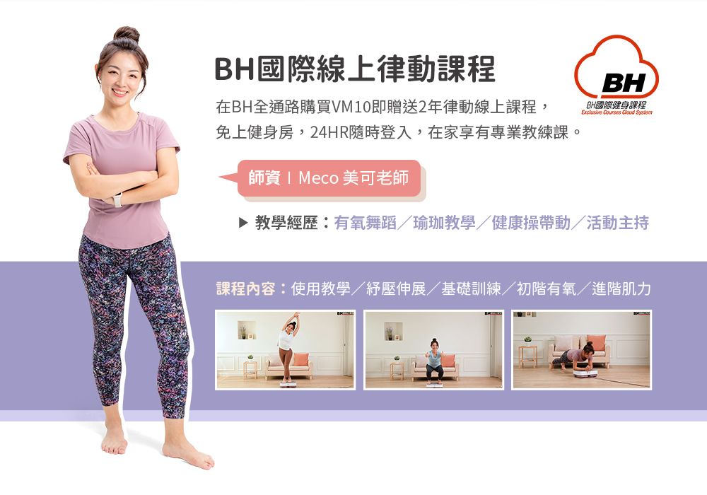 BH國際線上律動課程在BH全通路購買VM10即贈送2年律動線上課程,免上健身房,24HR隨時登入,在家享有專業教練課。BHBH國際健身課程   System師資 Meco 美可老師▶ 教學經歷:有氧舞蹈/瑜珈教學/健康操帶動/活動主持課程內容:使用教學/紓壓伸展/基礎訓練/初階有氧/進階肌力