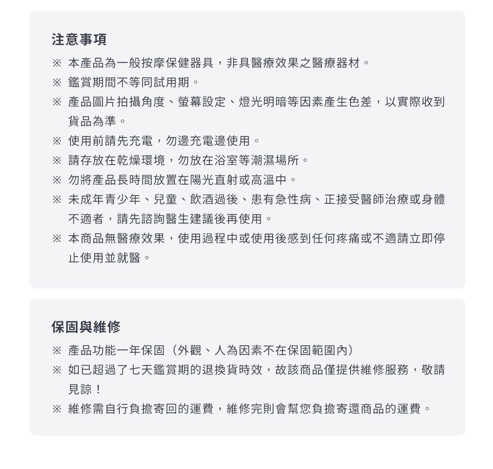 注意事項 本產品為一般按摩保健器具,非具醫療效果之醫療器材。鑑賞期間不等同試用期。 產品圖片拍攝角度、螢幕設定、燈光明暗等因素產生色差,以實際收到貨品為準。 使用前請先充電,勿邊充電邊使用。 請存放在乾燥環境,勿放在浴室等潮濕場所。 勿將產品長時間放置在陽光直射或高溫中。 未成年青少年、兒童、飲酒過後、患有急性病、正接受醫師治療或身體不適者,請先諮詢醫生建議後再使用。本商品無醫療效果,使用過程中或使用後感到任何疼痛或不適請立即停使用並就醫。保固與維修※ 產品功能一年保固(外觀、人為因素不在保固範圍內)※ 如已超過了七天鑑賞期的退換貨時效,故該商品僅提供維修服務,敬請見諒!※ 維修需自行負擔寄回的運費,維修完則會幫您負擔寄還商品的運費。