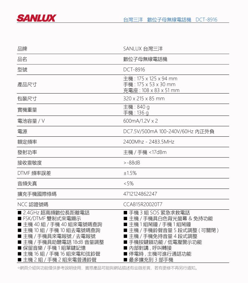 SANLUX台灣三洋 數位子母無線電話機 DCT-8916品牌品名型號產品尺寸包裝尺寸實機重量電池容量/V電源額定頻率發射功率接收靈敏度DTMF 頻率誤差音頻失真擴充手機國際條碼NCC認證號碼12.4GHz 超高頻數位長距離電話FSK/DTMF 雙制式來電顯示主機40組/手機40組來電號碼查詢主機 10 組 /手機10組去電號碼查詢主機/手機具來電報號/去電報號主機/手機具助聽電話18dB音量調整保留音樂/手機1組單鍵記憶主機 16組/手機16組來電和弦鈴聲主機2組/手機2組來電普通鈴聲SANLUX 台灣三洋數位子母無線電話機DCT-8916主機:175  125  94 mm手機:175 x 53 x 30 mm充電座:108 x 83 x 51 mm320x215 x 85 mm主機:840g手機:136 600mA/1.2V x 2DC7.5V/500mA 100-240V/60Hz 正外負2400Mhz - 2483.5MHz主機/手機17dBm-88dB1.5%5%4712124862247CCAB15R200207手機 3組 SOS緊急求救電話主機/手機具白色背光螢幕&amp;免持功能主機1組鬧鐘/手機1組鬧鐘主機/手機鈴聲音量5段式調整(可關閉)主機/手機免持音量4段式調整手機按鍵鎖功能/低電壓警示功能內部對講,呼叫轉接停電時,主機可進行通話功能最多擴充到3部手機網頁介紹與功能僅供參考說明使用,實際產品可能與網站描述有些微差異,若有更修不再另行通知。