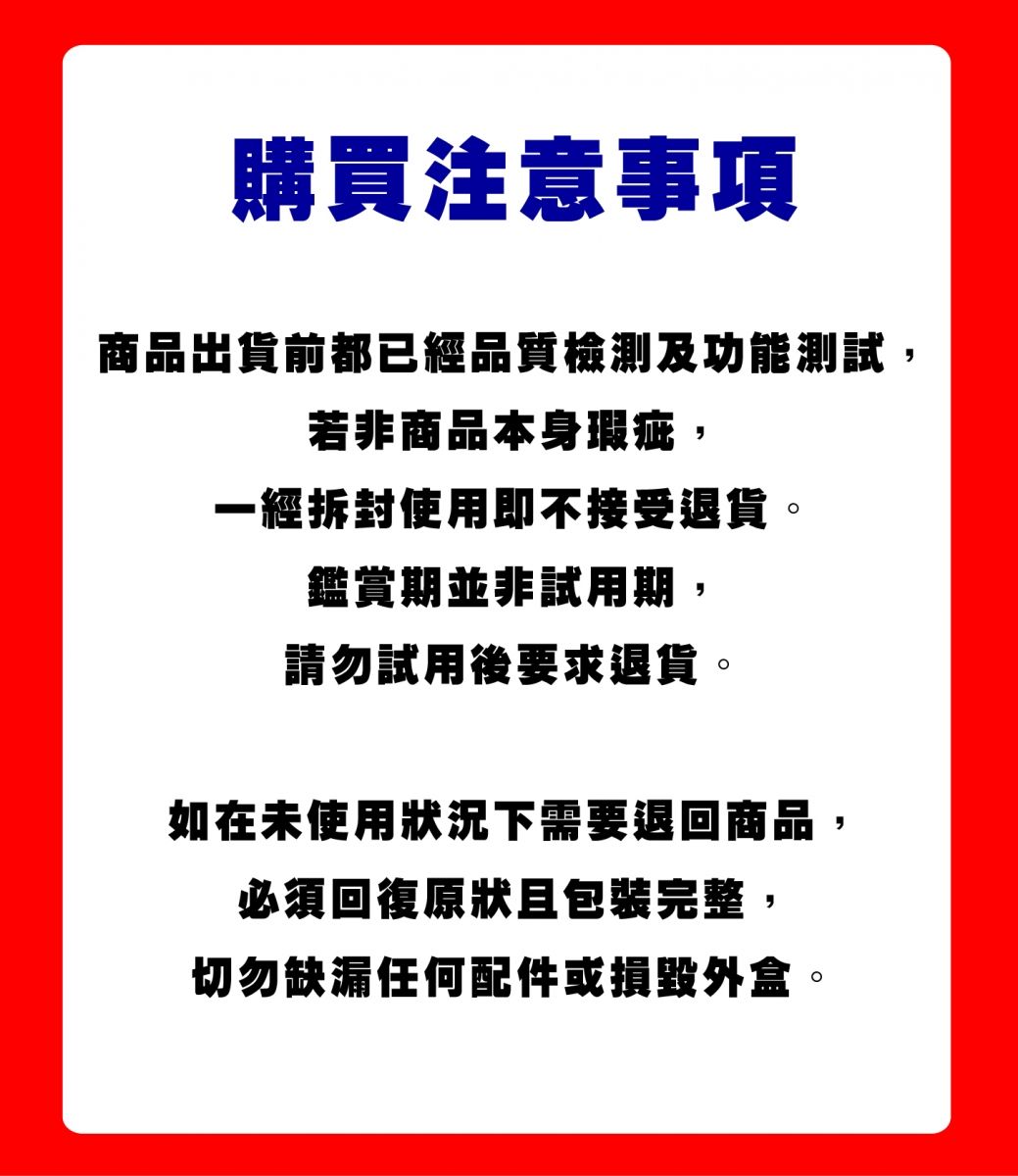 購買注意事項商品出貨前都已經品質檢測及功能測試若非商品本身瑕疵,一經拆封使用即不接受退貨鑑賞期並非試用期,請勿試用後要求退貨。如在未使用狀況下需要退回商品,,必須回復原狀且包裝完整切勿缺漏任何配件或損毀外盒