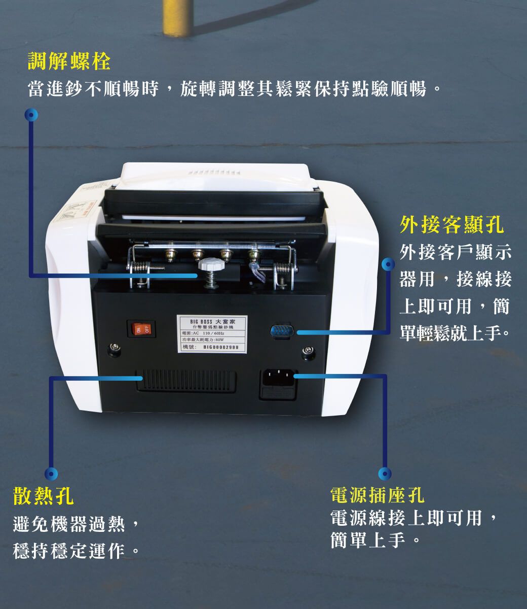 調解螺栓當進鈔不順暢時,旋轉調整其鬆緊保持點驗順暢。BIG  大當家點驗鈔電源:AC /60Hz電力:機號: 外接客顯孔外接客戶顯示器用,接線接上即可用,簡單輕鬆就上手。散熱孔避免機器過熱,穩持穩定運作。電源插座孔電源線接上即可用,簡單上手。