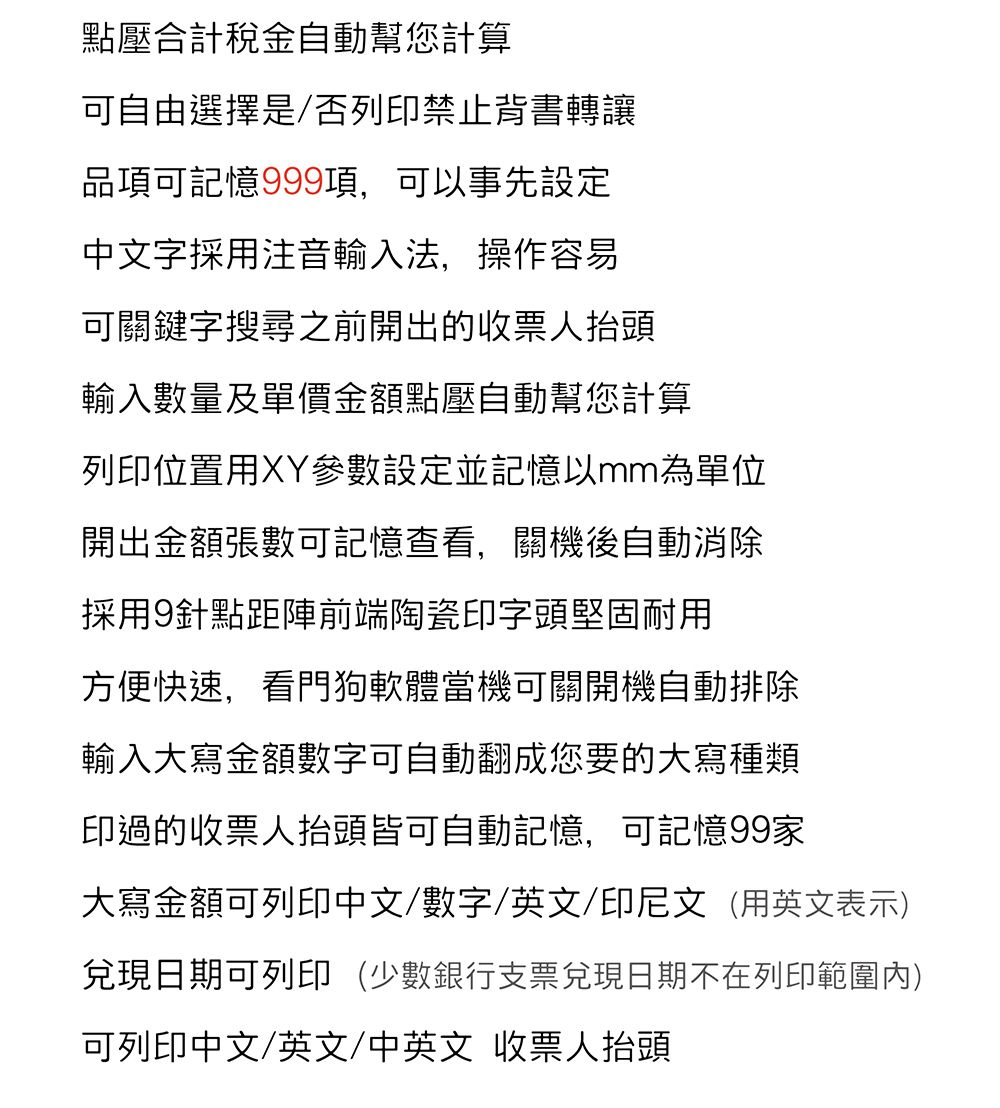 點壓合計稅金自動幫您計算可自由選擇是/否列印禁止背書轉讓品項可記憶999項,可以事先設定中文字採用注音輸入法,操作容易可關鍵字搜尋之前開出的收票人抬頭輸入數量及單價金額點壓自動幫您計算列印位置用XY參數設定並記憶以mm為單位開出金額張數可記憶查看,關機後自動消除採用9針點距陣前端陶瓷印字頭堅固耐用方便快速,看門狗軟體當機可關開機自動排除輸入大寫金額數字可自動翻成您要的大寫種類印過的收票人抬頭皆可自動記憶,可記憶99家大寫金額可列印中文/數字/英文/印尼文(用英文表示)兌現日期可列印(少數銀行支票兌現日期不在列印範圍內)可列印中文/英文/中英文 收票人抬頭