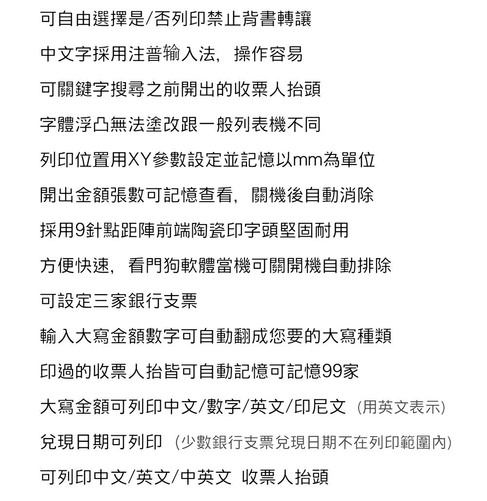 可自由選擇是/否列印禁止背書轉讓中文字採用注普输入法,操作容易可關鍵字搜尋之前開出的收人抬頭字體浮凸無法塗改跟一般列表機不同列印位置用XY參數設定並記憶以mm為單位開出金額張數可記憶查看,關機後自動消除採用9針點距陣前端陶瓷印字頭堅固耐用方便快速,看門狗軟體當機可關開機自動排除可設定三家銀行支票輸入大寫金額數字可自動翻成您要的大寫種類印過的收票人抬皆可自動記憶可記憶99家大寫金額可列印中文/數字/英文/印尼文(用英文表示)兌現日期可列印(少數銀行支票兌現日期不在列印範圍內)可列印中文/英文/中英文 收票人抬頭