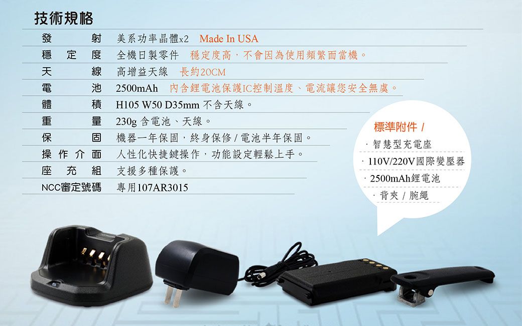 技術規格穩定池美系功率晶體x2 Made In USA全機日製零件 穩定度高,不會因為使用頻繁而當機。高增益天線長約20CM2500mAh 內含電池保護IC控制溫度、電流讓您安全無虞。積 H105 W50 D35mm 不含天線。量 230g含電池、天線。固操作介面機器一年保固,終身保修/電池半年保固。人性化快捷鍵操作,功能設定輕鬆上手。充 組支援多種保護。NCC審定號碼專用107AR3015標準附件/智慧型充電座110V/220V國際變壓器2500mAh鋰電池·背夾 / 腕