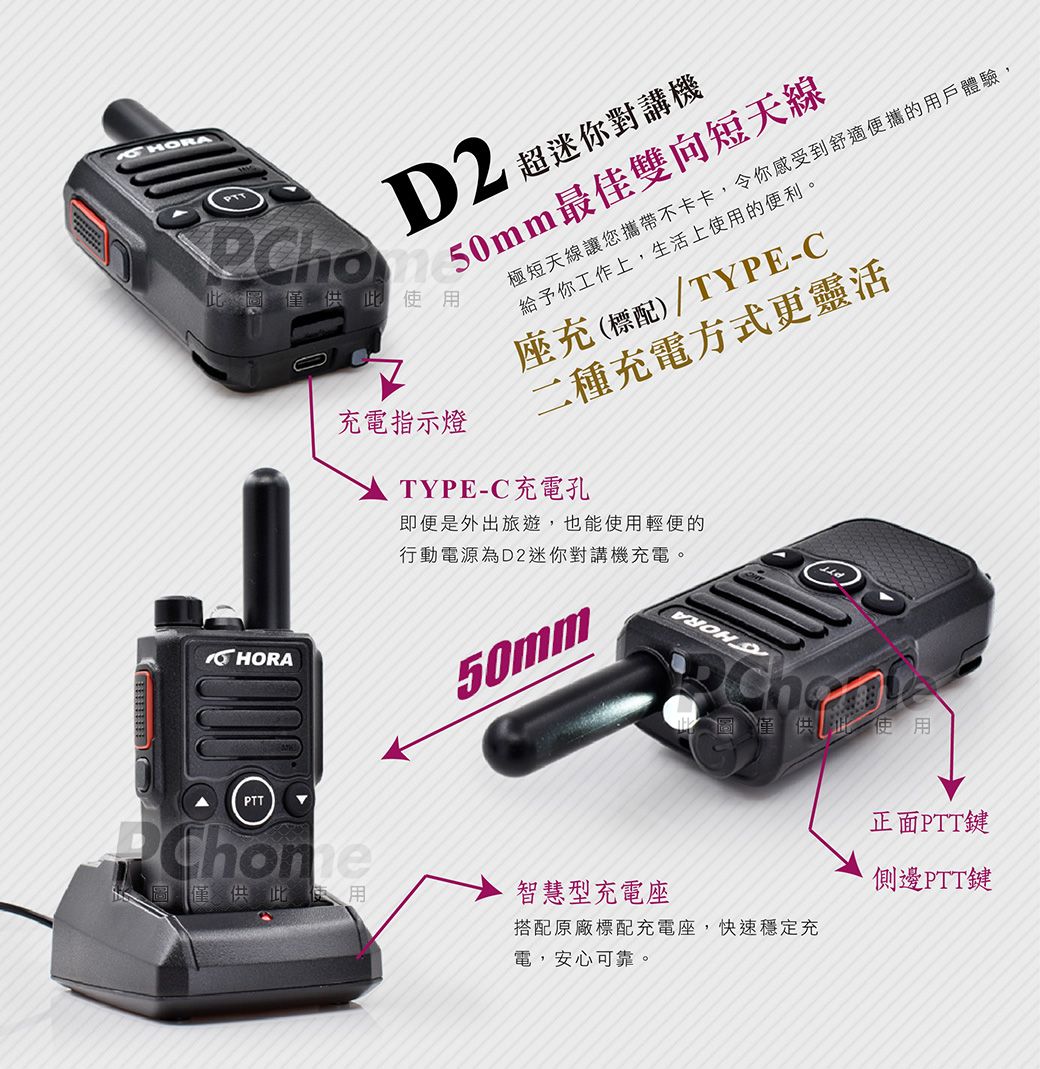 50mm最佳雙向短天線 超迷你對講機此圖僅供此使用 HORA充電指示燈極短天線讓您攜帶不卡卡,令你感受到舒適便攜的用戶體驗,給予你工作上,生活上使用的便利。座充(標配)/TYPE-C二種充電方式更靈活TYPE-C充電孔即便是外出旅遊,也能使用輕便的行動電源為D2迷你對講機充電。50mm此圖僅供此使用PTT圖僅供此使用智慧型充電座搭配原廠標配充電座,快速穩定充電,安心可靠。正面PTT鍵側邊PTT鍵