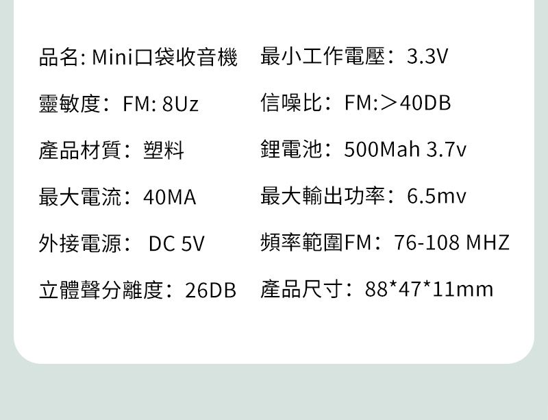 品名: Mini口袋收音機 最小工作電壓:3.3V靈敏度:FM: 信噪比:FM:40DB產品材質:塑料鋰電池:500mah 3.7v最大電流:40MA最大輸出功率:6.5mv外接電源: DC 5V頻率範圍FM:76-108 MHZ立體聲分離度:26DB 產品尺寸:88*47*11mm