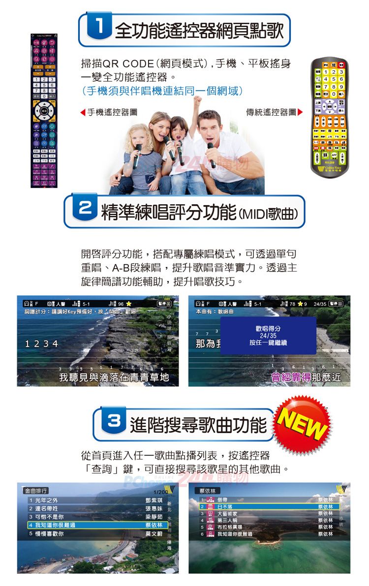 全功能遙控器網頁點歌掃描QR COD(網頁模式),機、平板搖身一變全功能遙控器。(手機須與伴唱機連結同一個網域)手機遙控器圖傳統遙控器圖▶ 精準練唱評分功能(MIDI歌曲)評分功能,搭配專屬練唱模式,可透過單句重唱、AB段練唱,提升歌唱音準實力。透過主旋律簡譜功能輔助,提升唱歌技巧。F詞譜計分:請調好Key偏好,按開始」歡唱1 2  4 本曲有:教唱曲78 24/3歡唱得分24/35那為手按任一鍵繼續我聽見與滴落在青青草地曾經靠得那麼近E 搜尋歌曲功能從首頁進入任一歌曲點播列表,按遙控器NEW查詢」鍵,可直接搜尋該歌星的其他歌曲。金曲排行1光年之外2 連名帶姓1/200蔡依林鄧紫琪張惠妹3 可惜不是你3大藝術家梁靜茹「4 我知道你很難過蔡依林人稱 布拉格廣場蔡依林蔡依林-蔡依林蔡依林蔡依林5 慢慢喜歡你莫文蔚我知道你很難過蔡依林