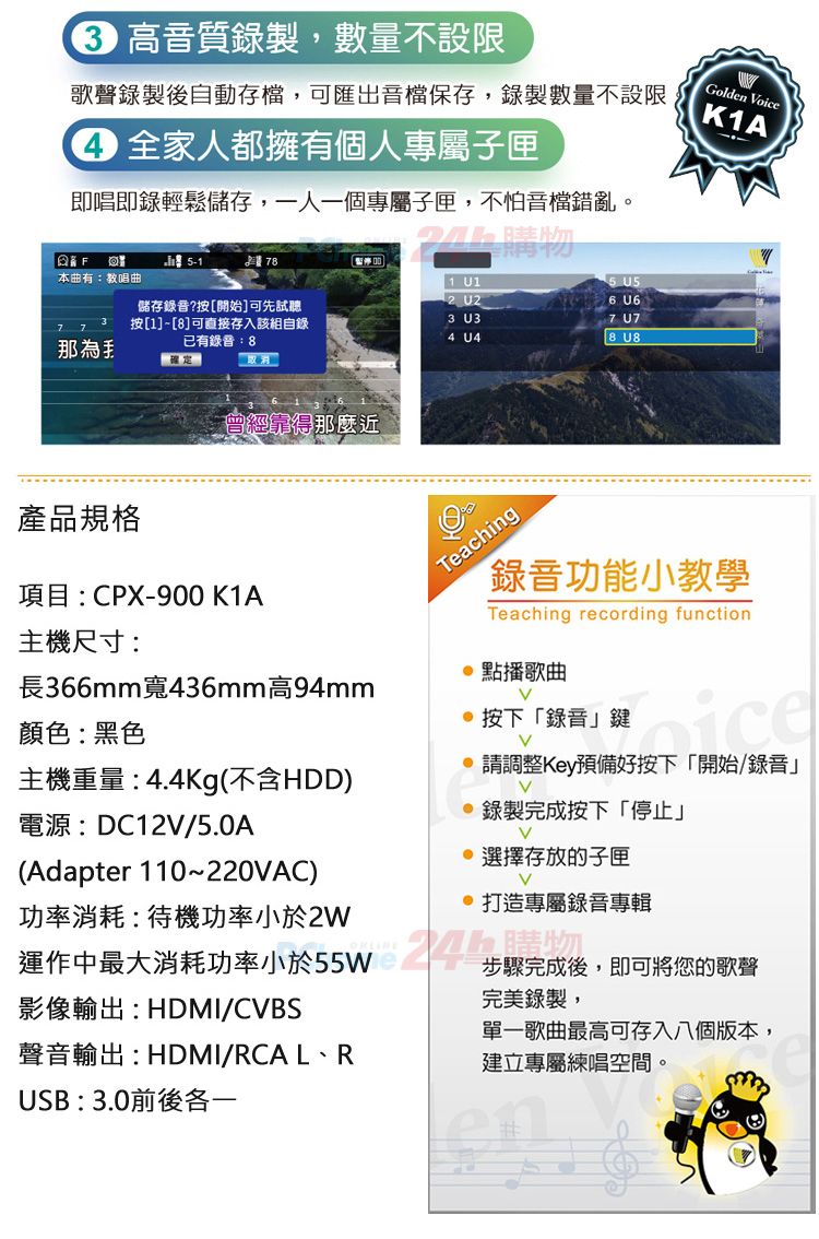 音質錄製,數量不設限歌聲錄製後自動存檔,可匯出音檔保存,錄製數量不設限 全家人都擁有個人專屬匣即唱即錄輕鬆儲存,一人一個專屬子匣,不怕音檔錯亂。 購物 U15 2 U26 U6F78本曲有:教唱曲儲存錄音?按[開始]可先試聽7 7那3 按[1]-[8]可直接存入該組自錄已有錄音:83 U34 U4取消曾經得那麼近7 U78 Golden oiceK1A產品規格項目:CPX-900 K1A主機尺寸:長366mm寬436mm高94mm顏色:黑色主機重量:4.4Kg(不含HDD)電源:DC12/5.0A(Adapter 110~220AC)功率消耗:待機功率小於2W運作中最大消耗功率小於55W影像輸出:HDMI/CBS聲音輸出:HDMI/RCAL、RTeaching「錄音功能小教學Teaching recording function 點播歌曲按下「錄音鍵V請調整Key預備好按下「開始/錄音」V錄製完成按下「停止」V 選擇存放的子匣V 打造專屬錄音專輯步驟完成後,即可將您的歌聲完美錄製,單一歌曲最高可存入八個版本,建立專屬練唱空間。USB:3.0前後各一