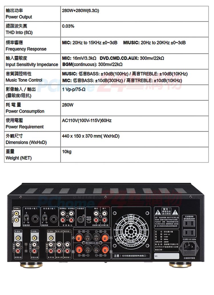 功率Power Output280W+280W總諧波失真0.03%THD Into ) 頻率響應Frequency RespseMIC: 20Hz to 15KHz  MIUSIC: 20Hz to 20KHz 03dBMIC: 16mV DVD.CMD.CD.AUX: 3mvInput Sensitivity Impednce BGMcontinuous): 300mv/音質調控特性Music Tone ControlMUSIC: BASS: (100Hz)/TREBLE: 10dB()MIC: BASS: 10dB(300Hz)/TREBLE: 10dB(10KHz)1 Vp-p/ 輸入/輸出(靈敏度/阻抗)耗電量280WPower Consumption使用電壓Power Requirement 外觀尺寸Dimensions ()10kgWeight (NET)AC(100V-115V)440 x 150 x 370 mm(WxHxD) on注意!切|110V a 00