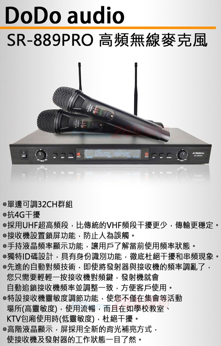 DoDo audioSR-889PRO 高頻無線麥克風  單邊可調32CH群組 抗4G干擾採用UHF超高頻段,比傳統的VHF頻段干擾更少,傳輸更穩定。接收機設置鎖屏功能,防止人為誤觸。手持液晶頻率顯示功能,讓用戶了解當前使用頻率狀態。獨特ID碼設計,具有身份識別功能,徹底杜絕干擾和串頻現象。先進的自動對頻技術,即使將發射器與接收機的頻率調亂了,您只需要輕輕一按接收機對頻鍵,發射機就會自動追鎖接收機頻率並調整一致,方便客戶使用。特設接收機靈敏度調節功能,使您不僅在集會等活動場所(高靈敏度),使用流暢,而且在如學校教室、KTV包廂使用時(低靈敏度),杜絕干擾。@高階液晶顯示,屏採用全新的背光補亮方式,使接收機及發射器的工作狀態一目了然。