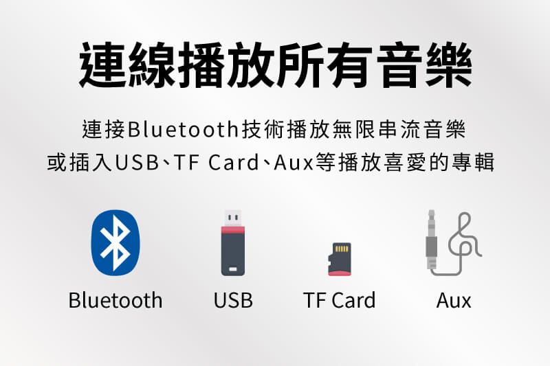連線播放所有音樂連接Bluetooth技術播放無限串流音樂或插入USB、TF Card、Aux等播放喜愛的專輯BluetoothUSBTF CardAux