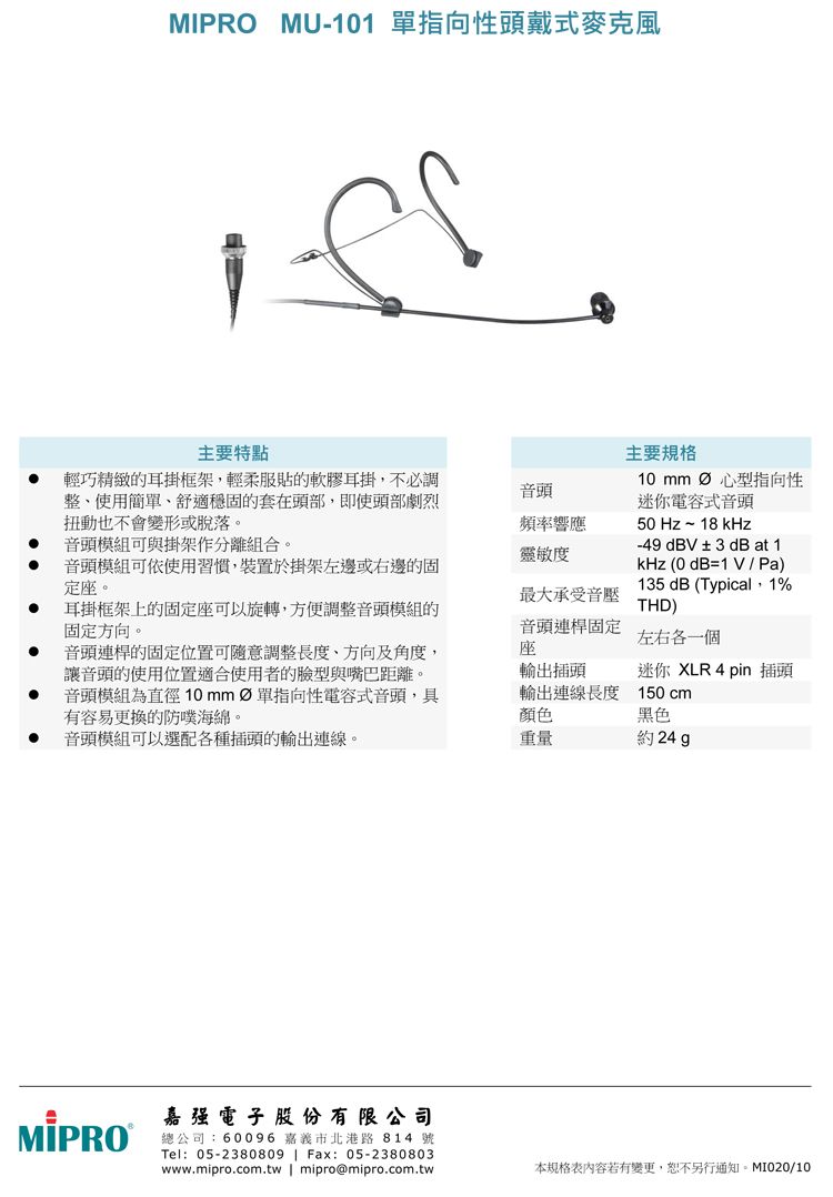 MU-101 指向性頭戴式麥克風主要特點主要規格 輕巧精緻的耳掛框架輕柔服貼的軟膠耳掛,不必調整、使用簡單、舒適穩固的套在頭部,即使頭部劇烈扭動也不會變形或脫落。10 音頭頻率響應音頭模組可與掛架作分離組合。靈敏度音頭模組可依使用習慣,裝置於掛架左邊或右邊的固定座。最大承受音壓耳掛框架上的固定座可以旋轉,方便調整音頭模組的固定方向。心型指向性迷你電容式音頭50 Hz~18 kHz-49dBV±3dB at 1kHz (0dB=1V / Pa)135 dB (Typical,1%THD)音頭連桿的固定位置可隨意調整長度、方向及角度,讓音頭的使用位置適合使用者的臉型與嘴巴距離。音頭模組為直徑 單指向性電容式音頭,具有容易更換的防噗海綿。音頭連桿固定座左右各一個輸出插頭輸出連線長度顏色迷你 XLR 4 pin 插頭150 cm黑色音頭模組可以選配各種插頭的輸出連線。重量約 24 MIPRO 强電子  份有限公司總公司:60096 嘉義市北港路814 號Tel:05-2380809  Fax: 05-2380803www.mipro.com.tw | mipro@mipro.com.tw本規格表內容若有變更,恕不另行通知。MI020/10