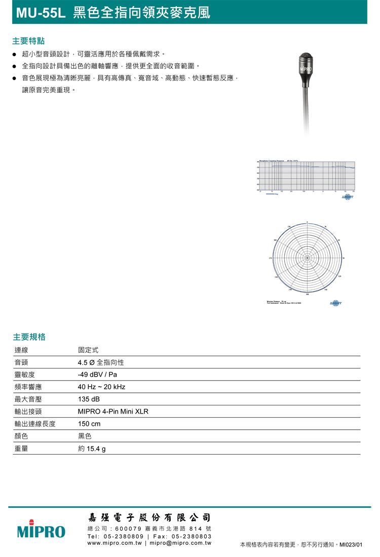 MU-55L 黑色全指向領夾麥克風主要特點 超小型音頭設計可靈活應用於各種佩戴需求。 全指向設計具備出色的離軸響應,提供更全面的收音範圍。 音色展現極為清晰亮麗,具有高傳真、音域、高動態、快速暫態反應,讓原音完美重現。主要規格連線固定式音頭靈敏度頻率響應最大音壓輸出接頭4.5  全指向性-49dBV/Pa40 Hz~20kHz135 dB 4-Pin Mini XLR輸出連線長度150 cm顏色黑色重量約 15.4 MIPRO嘉强電子股份有限公司總公司:600079 嘉義市北港路 814 號Tel:05-2380809 | Fax: 05-2380803www.mipro.com.tw | mipro@mipro.com.tw本規格表內容若有變更,恕不另行通知。MI023/01