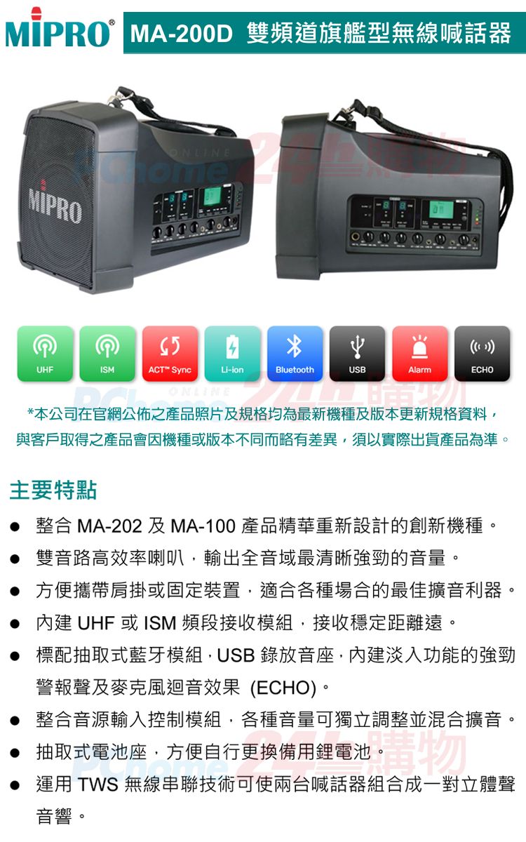 MA-200D 雙頻道旗艦型無線喊話器ONLINEomeUHFISMACT™ Sync( )Li-ionBluetoothUSBAlarmECHOONLINE*本公司在官網公佈之產品照片及規格均為最新機種及版本更新規格資料與客戶取得之產品會因機種或版本不同而略有差異須以實際出貨產品為準。主要特點 整合 MA-202及MA-100 產品精華重新設計的創新機種。 雙音路高效率喇叭,輸出全音域最清晰強勁的音量。 方便攜帶肩掛或固定裝置,適合各種場合的最佳擴音利器。  UHF 或ISM 頻段接收模組,接收穩定距離遠。 標配抽取式藍牙模組,USB 錄放音座,內建淡入功能的強勁警報聲及麥克風迴音效果(ECHO)。 整合音源輸入控制模組,各種音量可獨立調整並混合擴音。 抽取式電池座,方便自行更換備用鋰電池。 運用 TWS 無線串聯技術可使兩台喊話器組合成一對立體聲音響。