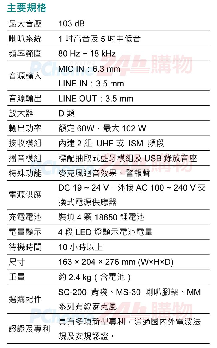 主要規格最大音壓103 dB喇叭系統頻率範圍80 Hz~18 kHz音源輸入音源輸出1高音及5中低音  MIC IN : 6.3 LINE IN:3.5 mmLINE OUT:3.5 mm放大器D類輸出功率額定 60W最大 102 W接收模組內建 2 組 UHF 或ISM 頻段播音模組標配抽取式藍牙模組及USB 錄放音座特殊功能麥克風迴音效果、警報聲DC 19 ~ 24 , AC100~240V交電源供應換式電源供應器充電電池裝填 4 顆 18650鋰電池電量顯示4 段 LED 燈顯示電池電量待機時間尺寸重量約 2.4 kg (含電池)選購配件10小時以上163204x276 mm (WHD)SC-200 背袋、MS-30 喇叭腳架、MM系列有線麥克風具有多項新型專利,通過國內外電波法認證及專利規及安規認證。