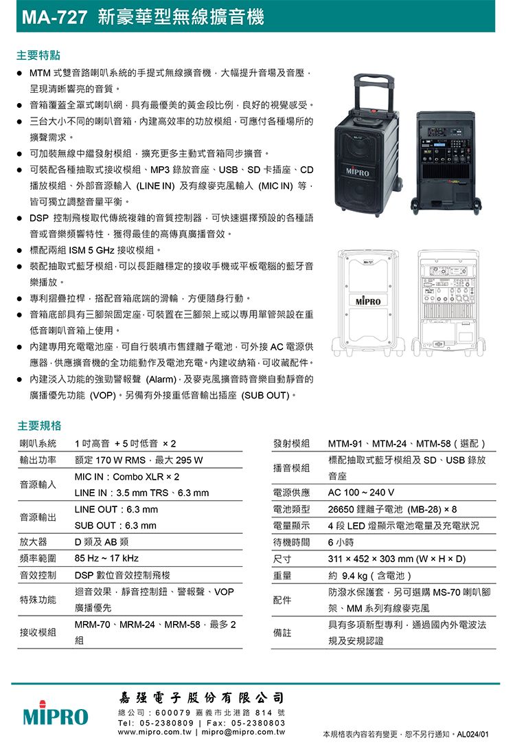 MA-727 新豪華型無線機主要特點 MTM 式雙音路喇叭系統的手提式無線擴音機大幅提升音場及音壓響亮的音質 音箱覆蓋全罩式喇叭網具有最優美的黃金比例良好的視覺感受三台大小不同的喇叭音箱效率的功放模組可應付各種場所的擴聲需求。 可加裝無線中繼發射模組擴充更多主動式音箱同步擴音。可裝配各種抽取式接收模組MP3錄放音座、USB、SD卡插座、CD播放模組、外部音源輸入 (LINE IN)及有線麥克風輸入( IN)等。皆可獨立調整音量平衡。DSP 控制飛梭取代傳統複雜的音質控制器可快速選擇預設的各種語音或音樂頻響特性獲得最佳的高傳真廣播音效。 標配兩組 ISM 5 GHz 接收模組。裝配抽取式藍牙模組可以長距離穩定的接收手機或平板電腦的藍牙音樂播放。 專利摺疊拉桿搭配音箱底端的滑輪方便隨身行動。音箱底部具有三腳架固定座可裝置在三腳架上或以專用單管架設在重低音喇叭音箱上使用。專用充電電池座可自行裝填市售電池可外接 AC電源供應器供應擴音機的全功能動作及電池充電。收納箱可收藏配件。內建淡入功能的強勁警報聲 (Alarm)及麥克風擴音時音樂自動靜音的廣播優先功能(VOP)。另備有外接重低音輸出插座 (SUB OUT)。主要規格喇叭系統1高音 +5低音 2發射模組輸出功率額定 170  RMS最大 295 WMIC IN  Combo XLR  2播音模組音源輸入LINE IN:3.5  TRS、6.3 LINE OUT:6.3 mm音源輸出SUB OUT:6.3 mm放大器D 類及 AB 類頻率範圍85 Hz ~ 17 kHz電源供應電池類型電量顯示待機時間尺寸MTM-91、MTM-24、MTM-58(選配)標配抽取式藍牙模組及SD、USB 錄放音座AC 100~240V26650鋰離子電池(MB-28)×84 段 LED 燈顯示電池電量及充電狀況6 小時311  452  303 mm (W  H  D)音效控制DSP 數位音效控制飛梭重量約 9.4 kg (含電池)特殊功能迴音效果靜音控制鈕、警報聲、VOP廣播優先防潑水保護套,另可選購 MS-70喇叭腳配件架、MM 系列有線麥克風接收模組MRM-70、MRM-24、MRM-58,最多2組備註具有多項新型專利,通過國內外電波法規及安規認證MIPRO嘉强電子  份有限公司總公司:600079 嘉義市北港路814 號Tel:05-2380809  Fax:05-2380803www.mipro.com.tw | mipro@mipro.com.tw本規格表若有變更,恕不另行通知,AL024/01