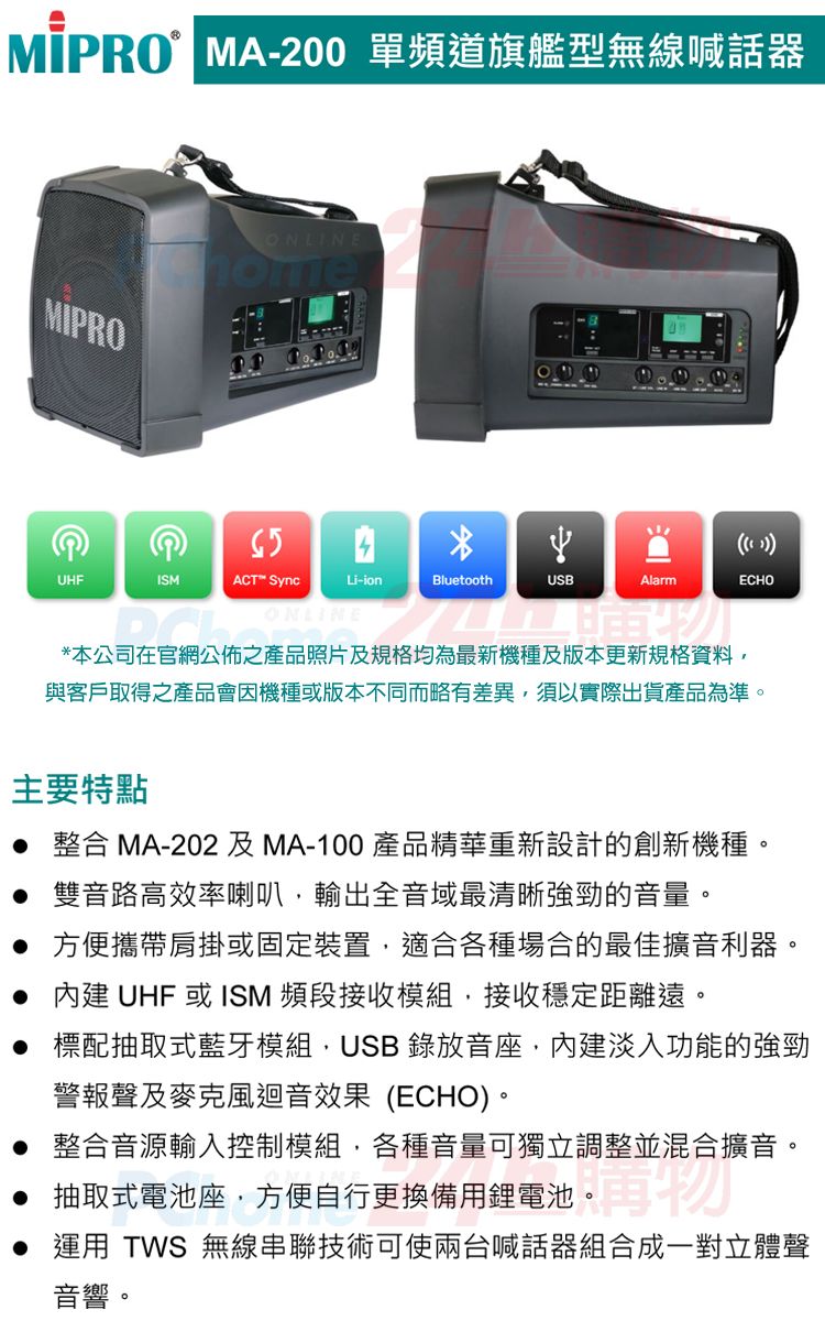 MA-200 單頻道旗艦型無線喊話器MIPROONLINE( )UHFISMACT™ SyncLi-ionBluetoothUSBAlarmECHO*本公司在官網公佈之產品照片及規格均為最新機種及版本更新規格資料與客戶取得之產品會因機種或版本不同而略有差異須以實際出貨產品為準。主要特點整合 MA-202 及MA-100 產品精華重新設計的創新機種。 雙音路高效率喇叭輸出全音域最清晰強勁的音量。 方便攜帶肩掛或固定裝置適合各種場合的最佳擴音利器。 內建 UHF 或ISM 頻段接收模組,接收穩定距離遠。 標配抽取式藍牙模組,USB 錄放音座,內建淡入功能的強勁警報聲及麥克風迴音效果(ECHO)。 整合音源輸入控制模組,各種音量可獨立調整並混合擴音。 抽取式電池座,方便自行更換備用鋰電池。再物 運用 TWS 無線串聯技術可使兩台喊話器組合成一對立體聲音響。