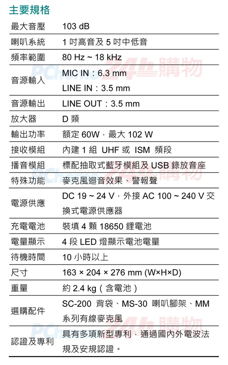 主要規格最大音壓103 dB喇叭系統1高音及5中低音頻率範圍80 Hz~18 kHz音源輸入MIC IN:6.3 LINE IN:3.5 63mm音源輸出LINE OUT:3.5 mm放大器D 類輸出功率額定 60W最大 102 W接收模組內建1組 UHF或ISM 頻播音模組麥克風迴音效果、警報聲標配抽取式藍牙模組及USB 錄放音座段DC 19 ~ 24  AC100~240V交電源供應換式電源供應器充電電池裝填 4 顆 18650鋰電池電量顯示4 段 LED 燈顯示電池電量待機時間尺寸重量選購配件認證及專利10小時以上163×204x276 mm () 2.4 kg (含電池)SC-200 背袋、MS-30 喇叭腳架、MM系列有線麥克風具有多項新型專利 ,通過國內外電波法規及安規認證。