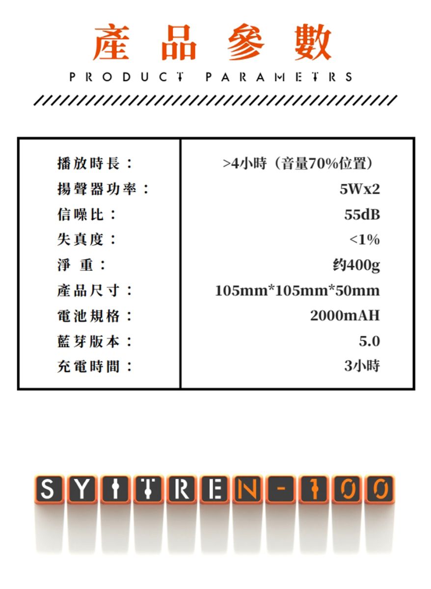 產品參數PRODUCTPARAMETRS播放時長:4小時(音量70%位置)揚聲器功率:5Wx2信噪比:55dB失真度:1%淨重:约400g產品尺寸:電池規格:藍芽版本:充電時間:105mm*105mm*50mm2000mAH5.03小時SY TREN-100