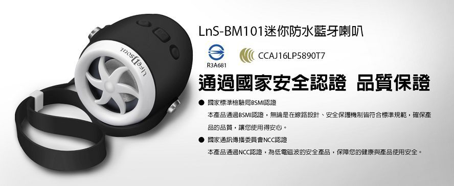 LnS-BM101迷你防水藍牙喇叭R3A681CCAJ16LP5890T7通過國家安全認證 品質保證國家標準檢驗局BSMI認證本產品通過BSMI認證,無論是在線路設計、安全保護機制皆符合標準規範,確保產品的品質,讓您使用得安心。國家通訊傳播委員會NCC認證本產品通過NCC認證,為低電磁波的安全產品,保障您的健康與產品使用安全。