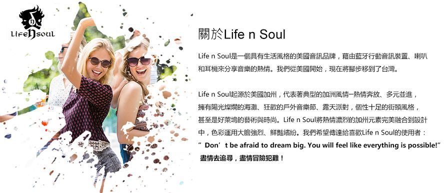 關於Life n SoulLife n Soul是一個具有生活風格的美國音訊品牌,藉由藍牙行動音訊裝置、喇叭和耳機來分享音樂的熱情。我們從美國開始,現在將腳步移到了台灣。Life  Soul起源於美國加州,代表著典型的加洲風情一熱情奔放、多元並進,擁有陽光燦爛的海灘、狂歡的戶外音樂節、露天派對,個性十足的街頭風格,甚至是好萊塢的藝術與時尚。Life n Soul將熱情濃烈的加州元素完美融合到設計中,色彩運用大膽強烈、鮮豔繽紛。我們希望傳達給喜歡Life n Soul的使用者:Dont be afraid to dream big. You will feel like everything is possible!盡情去追尋,盡情冒險犯難!