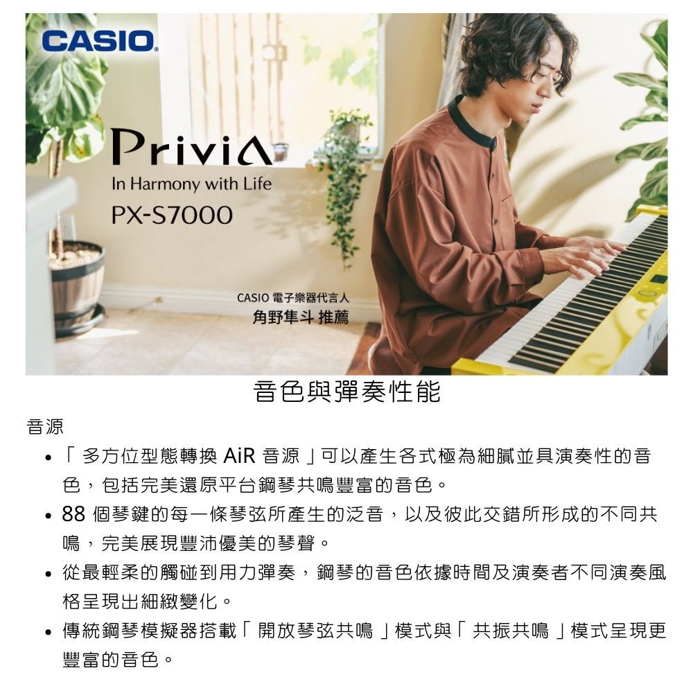 CASIO音源Privi Harmony with LifePX-S7000CASIO 電子樂器代言人角野隼斗 推薦音色與彈奏性能多方位型態轉換 AiR 音源可以產生各式極為細膩並具演奏性的音色,包括完美還原平台鋼琴共鳴豐富的音色。88個琴鍵的每一條琴弦所產生的泛音,以及彼此交錯所形成的不同共鳴,完美展現豐沛優美的琴聲。從最輕柔的觸碰到用力彈奏,鋼琴的音色依據時間及演奏者不同演奏風格呈現出細緻變化。傳統鋼琴模擬器搭載「開放琴弦共鳴」模式與「共振共鳴」模式呈現更豐富的音色。