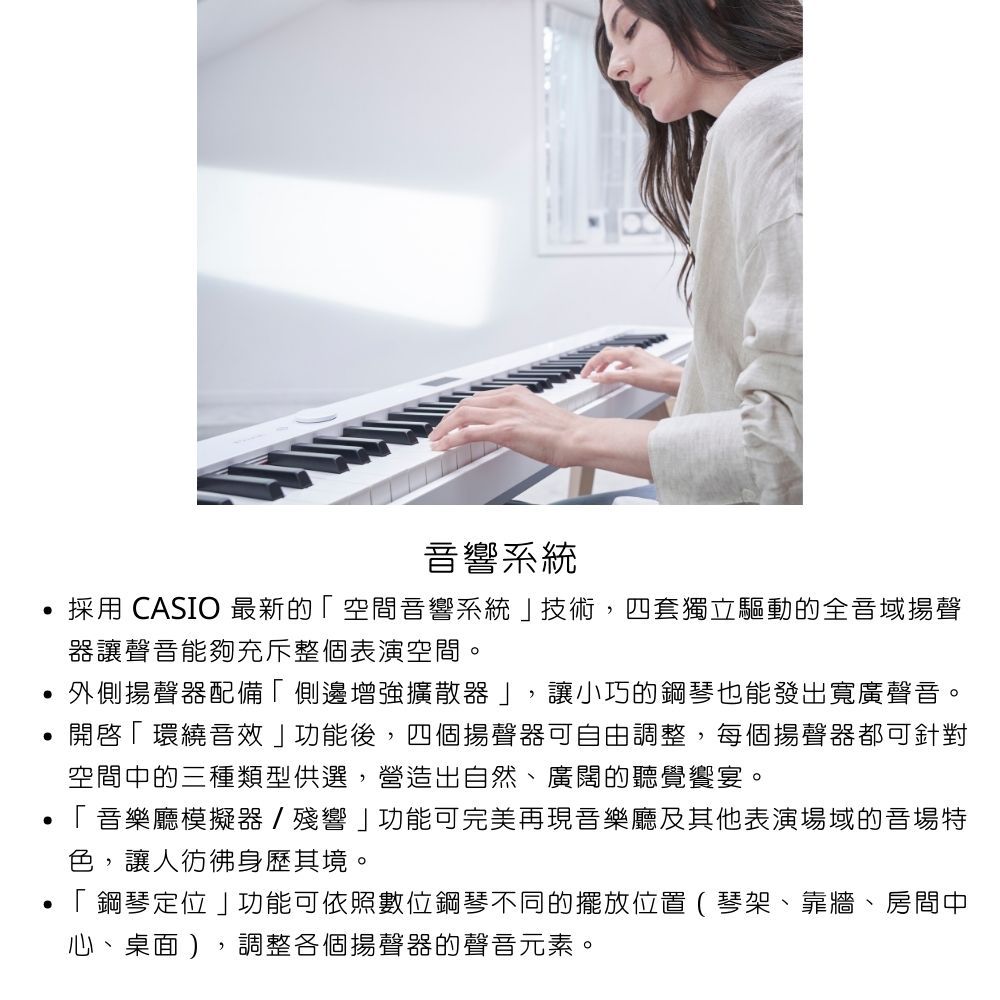 音響系統採用 CASIO 最新的空間音響系統技術,四套獨立驅動的全音域揚聲器讓聲音能夠充斥整個表演空間。外側揚聲器配備側邊增強擴散器」,讓小巧的鋼琴也能發出寬廣聲音。開啟「環繞音效」功能後,四個揚聲器可自由調整,每個揚聲器都可針對空間中的三種類型供選,營造出自然、廣闊的聽覺饗宴。「音樂廳模擬器/殘響」功能可完美再現音樂廳及其他表演場域的音場特色,讓人彷彿身歷其境。 「 鋼琴定位」功能可依照數位鋼琴不同的擺放位置(琴架、靠牆、房間中心、桌面),調整各個揚聲器的聲音元素。