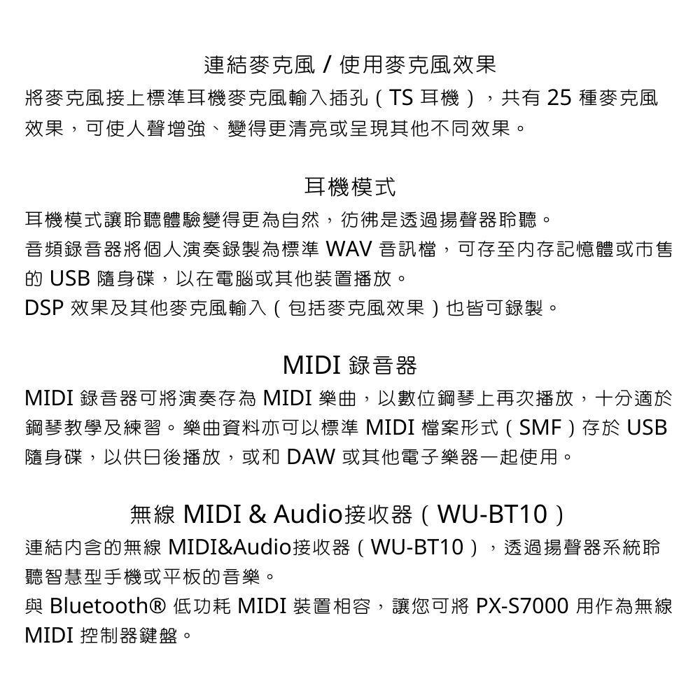 連結麥克風/使用麥克風效果將麥克風接上標準耳機麥克風輸入插孔(TS耳機),共有 25 種麥克風效果,可使人聲增強、變得更清亮或呈現其他不同效果。耳機模式耳機模式讓聆聽體驗變得更為自然,彷彿是透過揚聲器聆聽。音頻錄音器將個人演奏錄製為標準 WAV 音訊檔,可存至內存記憶體或市售 USB 隨身碟,以在電腦或其他裝置播放。DSP 效果及其他麥克風輸入(包括麥克風效果)也皆可錄製。MIDI 錄音器MIDI 錄音器可將演奏存為 MIDI 樂曲,以數位鋼琴上再次播放,十分適於鋼琴教學及練習。樂曲資料亦可以標準 MIDI檔案形式(SMF)存於USB隨身碟,以供日後播放,或和 DAW 或其他電子樂器一起使用。無線 MIDI & Audio接收器(WU-BT10)連結的無線 MIDI&Audio接收器(WU-BT10),透過揚聲器系統聆聽智慧型手機或平板的音樂。與 Bluetooth® 低功耗 MIDI 裝置相容,讓您可將PX-S7000 用作為無線MIDI 控制器鍵盤。