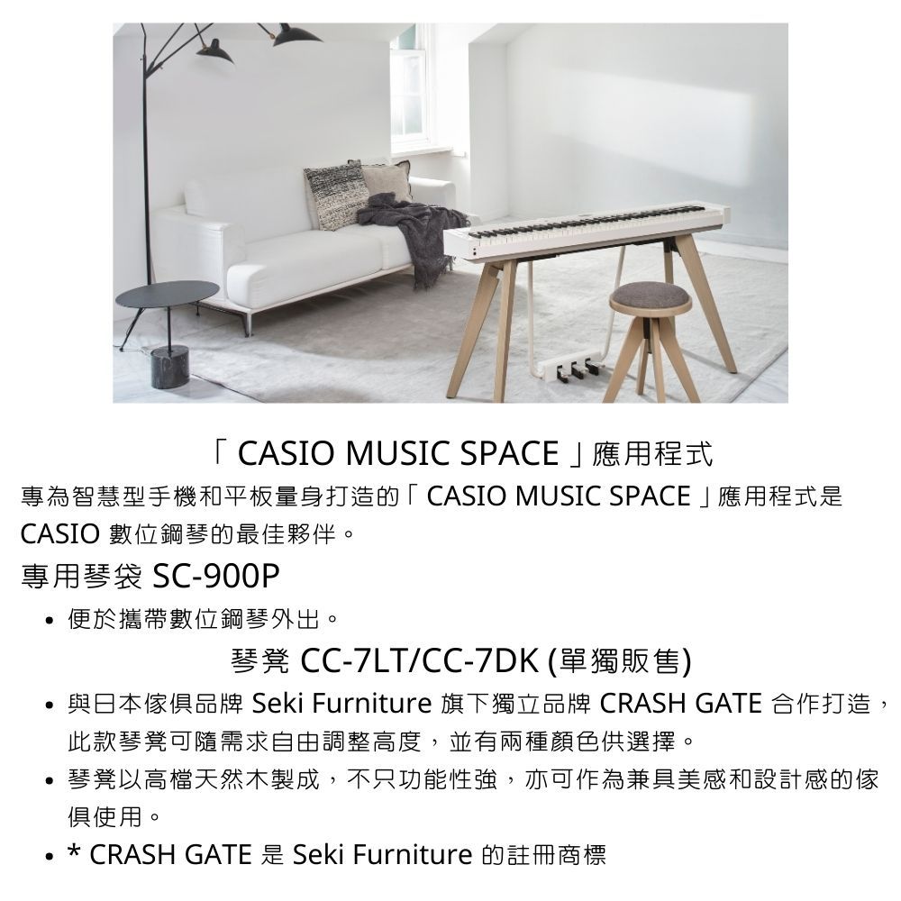 「 CASIO MUSIC SPACE應用程式專為智慧型手機和平板量身打造的「CASIO MUSIC SPACE」應用程式是CASIO 數位鋼琴的最佳夥伴。專用琴袋 SC-900P便於攜帶數位鋼琴外出。琴凳 CC-7LT/CC-7DK(單獨販售)與日本俱品牌 Seki Furniture 旗下獨立品牌 CRASH GATE 合作打造,此款琴凳可隨需求自由調整高度,並有兩種顏色供選擇。 琴凳以高檔天然木製成,不只功能性強,亦可作為兼具美感和設計感的傢俱使用。* CRASH GATE 是 Seki Furniture 的註冊商標