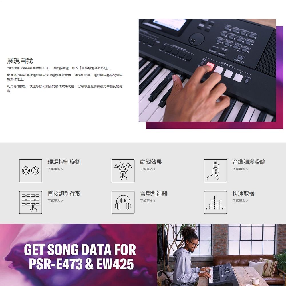 展現自我Yamaha 改善控制面板和 LCD,淘汰數字鍵,加入「直接類別存取最佳化的控制面板讓您可以快速輕鬆存取音色、伴奏和功能,讓您可以將時間集中於創作之上利用專用按鈕、快速和創新的動作效果功能,您可以直覺表達腦海中聽到的聲音。現場控制旋鈕動態效果了解更多 了解更多  音準調變滑輪了解更多□□□□直接類別存取音型創造器快速取樣了解更多 了解更多了解更多GET SONG DATA FORPSR-E473 &amp; EW425