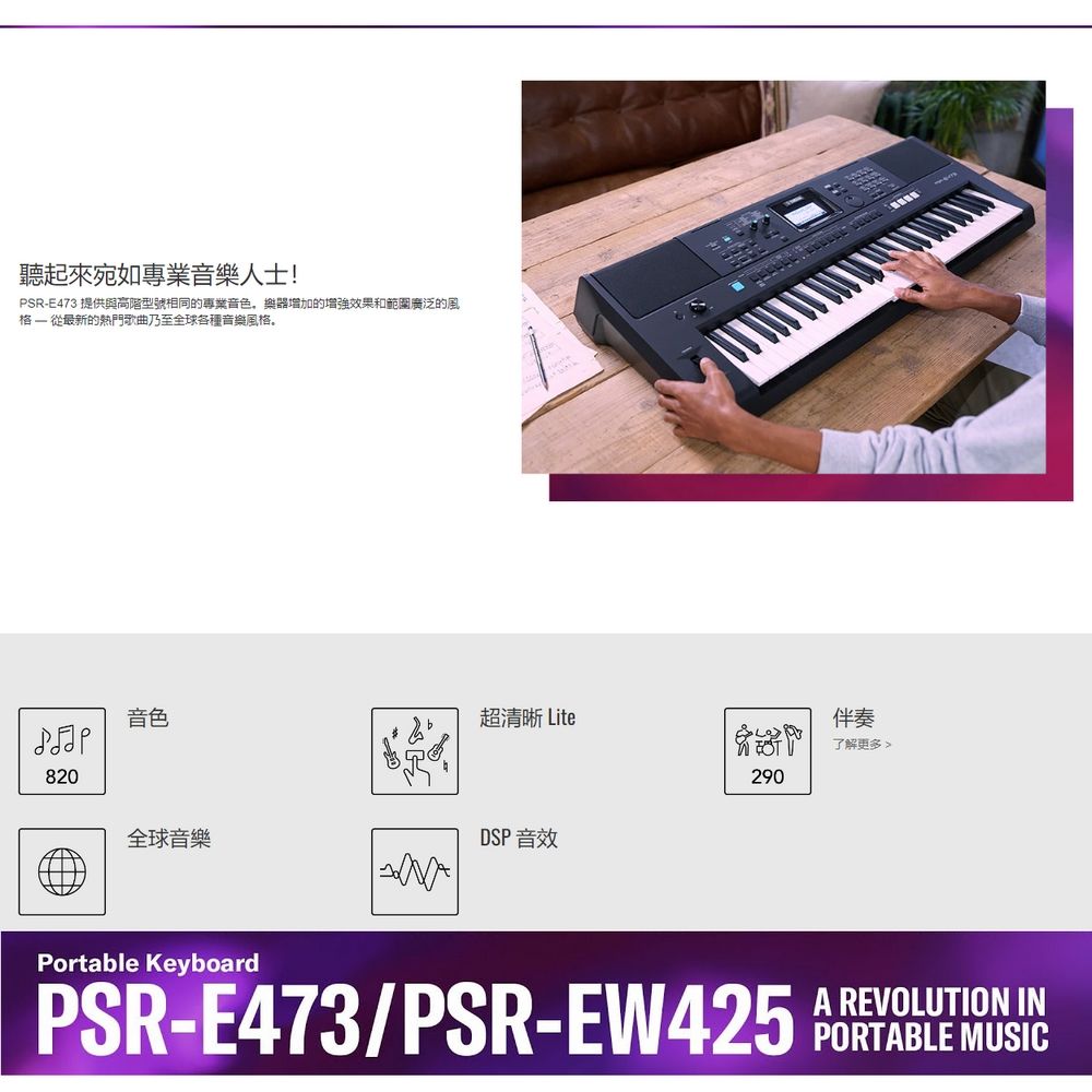 聽起來宛如專業音樂人士!PSR-E473 提供與高階型號相同的專業音色樂器增加的增強效果和範圍廣泛的風  從最新的熱門歌曲乃至全球各種音樂風格音色超清晰 Lite820全球音樂DSP 音效Portable Keyboard伴奏了解更多290PSR-E473/PSR-  REVOLUTION IN