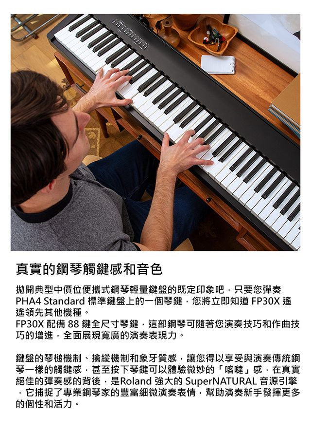 真實的鋼琴觸鍵感和音色拋開典型中價位便攜式鋼琴輕量鍵盤的既定印象吧只要您彈奏PHA4 Standard 標準鍵盤上的一個琴鍵您將立即知道FP30X遙領先其他機種。FP30X配備 88鍵全尺寸琴鍵這部鋼琴可隨著您演奏技巧和作曲技巧的增進,全面展現寬廣的演奏表現力。鍵盤的琴槌機制、擒縱機制和象牙質感,讓您得以享受與演奏傳統鋼琴一樣的觸鍵感,甚至按下琴鍵可以體驗微妙的喀噠感,在真實絕佳的彈奏感的背後,是Roland強大的 SuperNATURAL 音源引擎,它捕捉了專業鋼琴家的豐富細微演奏表情,幫助演奏新手發揮更多的個性和活力。