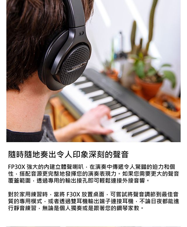 隨時隨地奏出令人印象深刻的聲音FP30X 的內建立體聲喇叭在演奏中傳遞令人驚豔的迫和個性搭配音源更完整地發揮您的演奏表現力。如果您需要更大的聲音覆蓋範圍透過專用的輸出接孔即可輕鬆連接外接音響。對於家用練習時,當將F30X放置桌面,可嘗試將聲音調節到最佳音質的專用模式,或者透過雙耳機輸出端子連接耳機,不論日夜都能進行靜音練習,無論是個人獨奏或是跟著您的鋼琴家教。