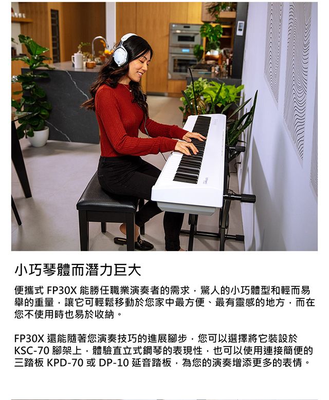 小巧琴體而潛力巨大便攜式 FP30X 能勝任職業演奏者的需求驚人的小巧體型和輕而易舉的重量讓它可輕鬆移動於您家中最方便、最有靈感的地方,而在您不使用時也易於收納。FP30X 還能隨著您演奏技巧的進展腳步,您可以選擇將它裝設於KSC-70 腳架上,體驗直立式鋼琴的表現性,也可以使用連接簡便的三踏板 KPD-70或DP-10延音踏板,為您的演奏增添更多的表情。