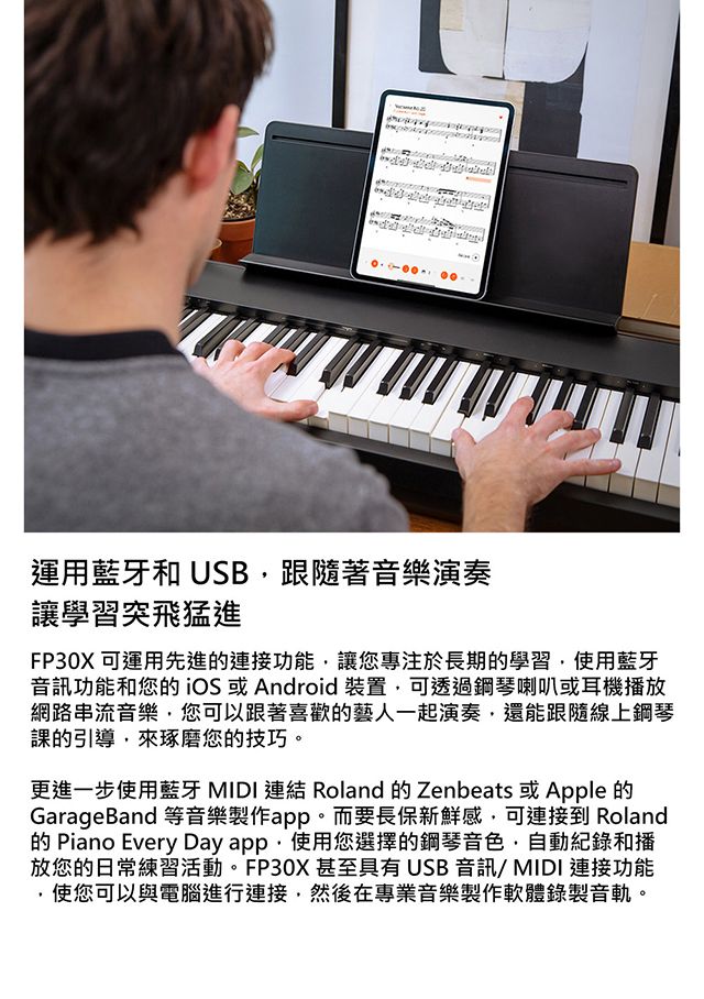 運用藍牙和 USB跟隨著音樂演奏讓學習突飛猛進FP30X 可運用先進連接功能讓您專注於長期的學習使用藍牙音訊功能和您的 iOS 或 Android裝置可透過鋼琴喇叭或耳機播放網路串流音樂您可以跟著喜歡的藝人一起演奏還能跟隨線上鋼琴課的引導,來琢磨您的技巧。更進一步使用藍牙 MIDI 連結 Roland 的 Zenbeats 或Apple的GarageBand 等音樂製作app。而要長保新鮮感,可連接到 Roland的 Piano Every Day app,使用您選擇的鋼琴音色,自動記錄和播放您的日常練習活動。FP30X甚至具有 USB 音訊/MIDI 連接功能使您可以與電腦進行連接,然後在專業音樂製作軟體錄製音軌。