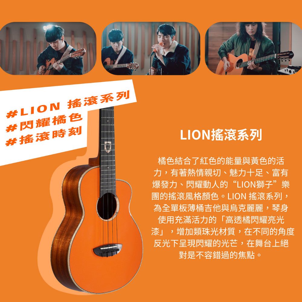 #LION 搖滾系列#閃耀橘色#搖滾時刻LION搖滾系列橘色結合了紅色的能量與黃色的活力,有著熱情親切、魅力十足、富有爆發力、閃耀動人的“LION獅子”樂團的搖滾風格顏色。LION 搖滾系列,為全單板薄桶吉他與烏克麗麗,琴身使用充滿活力的「高透橘閃耀亮光漆」,增加類珠光材質,在不同的角度反光下呈現閃耀的光芒,在舞台上絕對是不容錯過的焦點。