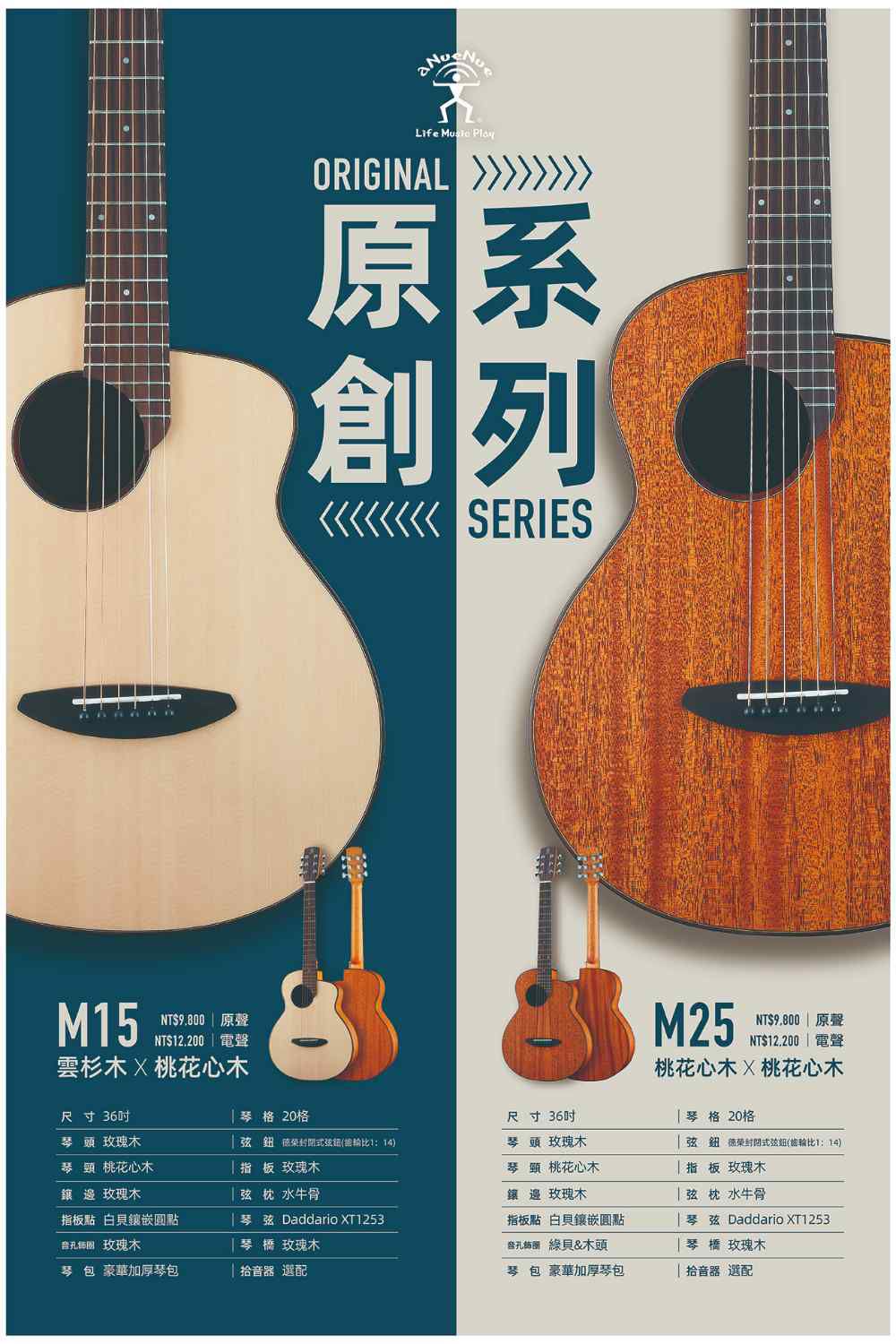 Life  ORIGINAL原系創列 SERIESM15NT$9.800  原聲NT$12.200 | 電聲雲杉木桃花心木M25NT$9,800 原聲NT$12.200 電聲桃花心木桃花心木琴格 20格尺寸36琴格 20格尺寸36琴頭 玫瑰木琴頭 桃花心木弦鈕比1:14)指板 玫瑰木琴頭 玫瑰木弦鈕 封閉式弦鈕(比1:14)琴頸 桃花心木指板 玫瑰木鑲邊玫瑰木弦水牛骨鑲邊 玫瑰木弦枕水牛骨指板點 鑲嵌圓點琴弦 Daddario XT1253指板點 白貝鑲嵌圓點琴弦 Daddario XT1253音 玫瑰木琴玫瑰木 綠貝&木頭琴橋 玫瑰木琴包 豪華加厚琴包拾音器 選配琴包 豪華加厚琴包拾音器 選配