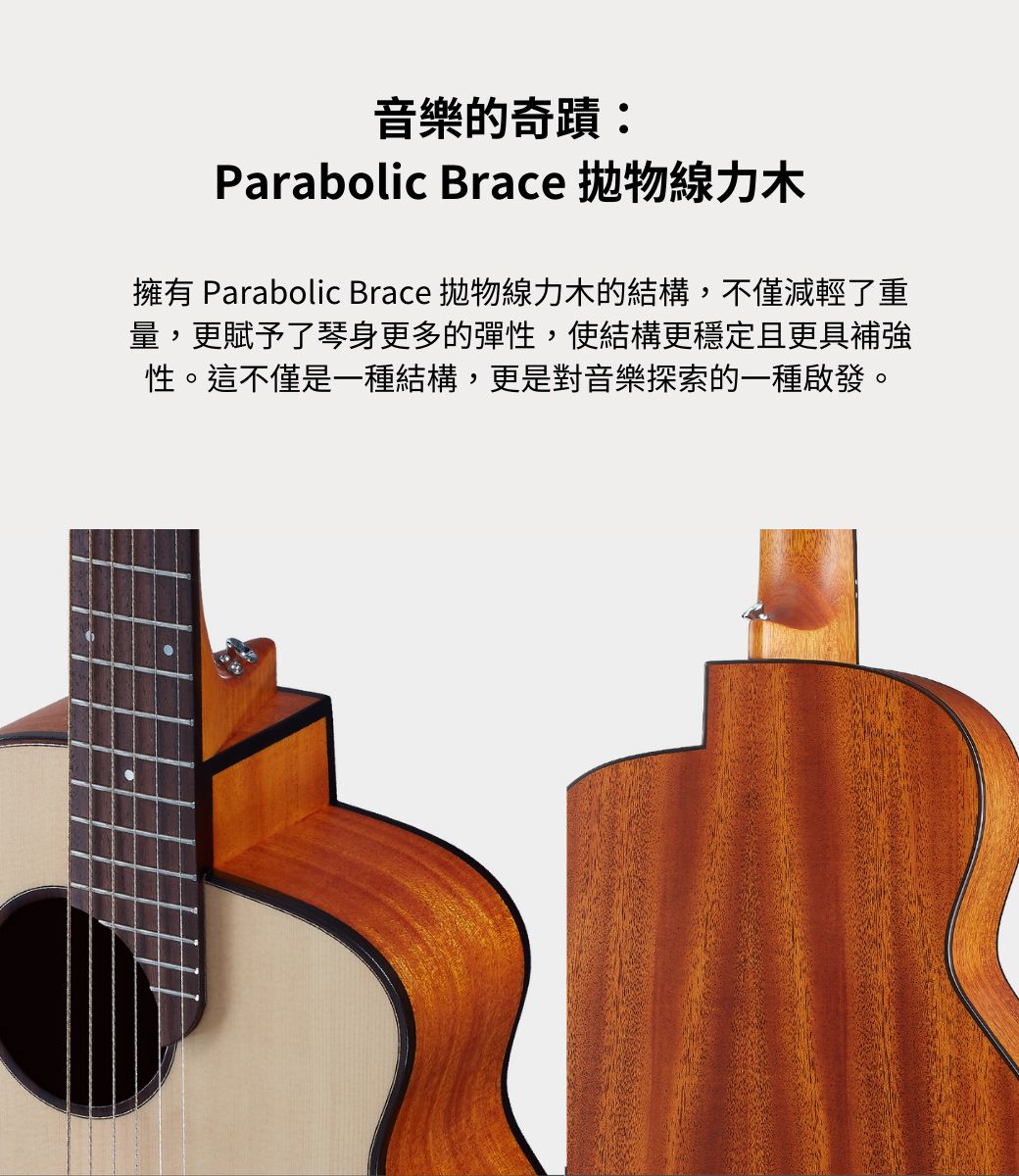 音樂的奇蹟:Parabolic Brace 拋物線力木擁有 Parabolic Brace 拋物線力木的結構,不僅減輕了重量,更賦予了琴身更多的彈性,使結構更穩定且更具補強性。這不僅是一種結構,更是對音樂探索的一種啟發。