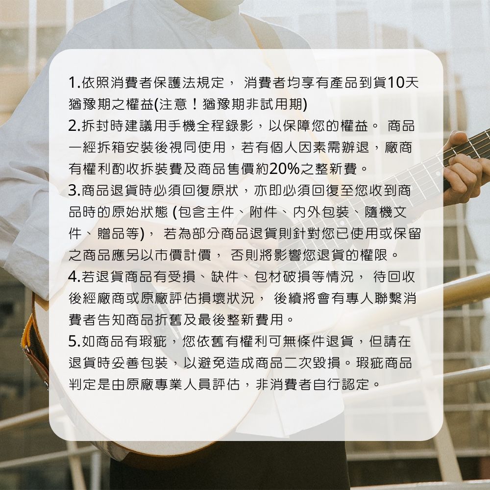 1.依照消費者保護法規定, 消費者均享有產品到貨天猶豫期之權益(注意!猶豫期非試用期)2.拆封時建議用手機全程錄影,以保障您的權益。 商品一經拆箱安裝後視同使用,若有個人因素需辦退,廠商有權利酌收拆裝費及商品售價約20%之整新費。3.商品退貨時回復原狀,亦即必須回復至您收到商品時的原始狀態(包含主件附件包裝、隨機文件、贈品等),若為部分商品退貨則針對您已使用或保留之商品應另以市價計價, 否則將影響您退貨的權限。4.若退貨商品有受損、缺件、包材破損等情況, 待回收後經廠商或原廠評估損壞狀況,後續將會有專人聯繫消費者告知商品折舊及最後整新費用。5.如商品有瑕疵,您依舊有權利可無條件退貨,但請在退貨時妥善包裝,以避免造成商品二次毀損。瑕疵商品判定是由原廠專業人員評估,非消費者自行認定。