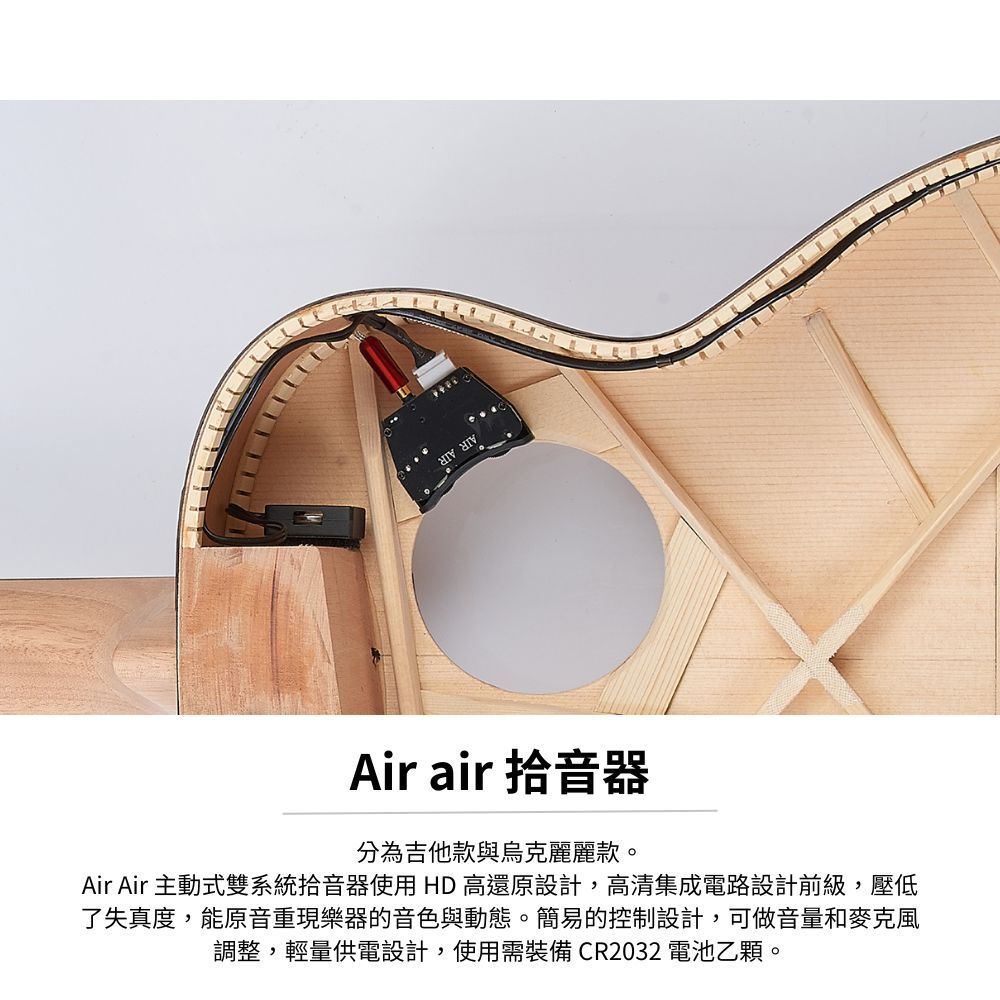 Air air 拾音器分為吉他款與烏克麗麗款。Air Air 主動式雙系統拾音器使用HD高還原設計,高清集成電路設計前級,壓低了失真度,能原音重現樂器的音色與動態。簡易的控制設計,可做音量和麥克風調整,輕量供電設計,使用需裝備 CR2032電池乙顆。