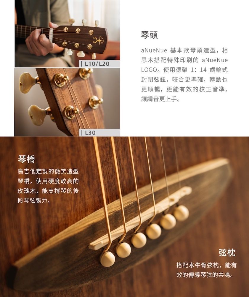 琴橋吉他定製的微笑造型琴橋,使用硬度較高的玫瑰木,能支撐琴的後段琴弦張力。 L10/L20|| L30琴頭aNueNue 基本款琴頭造型,相思木搭配特殊印刷的 aNueNueLOGO。使用德榮1:14 齒輪式封閉弦鈕,咬合更準確,轉動也更順暢,更能有效的校正音準,讓調音更上手。弦枕搭配水牛骨弦枕,能有效的傳導琴弦的共鳴。