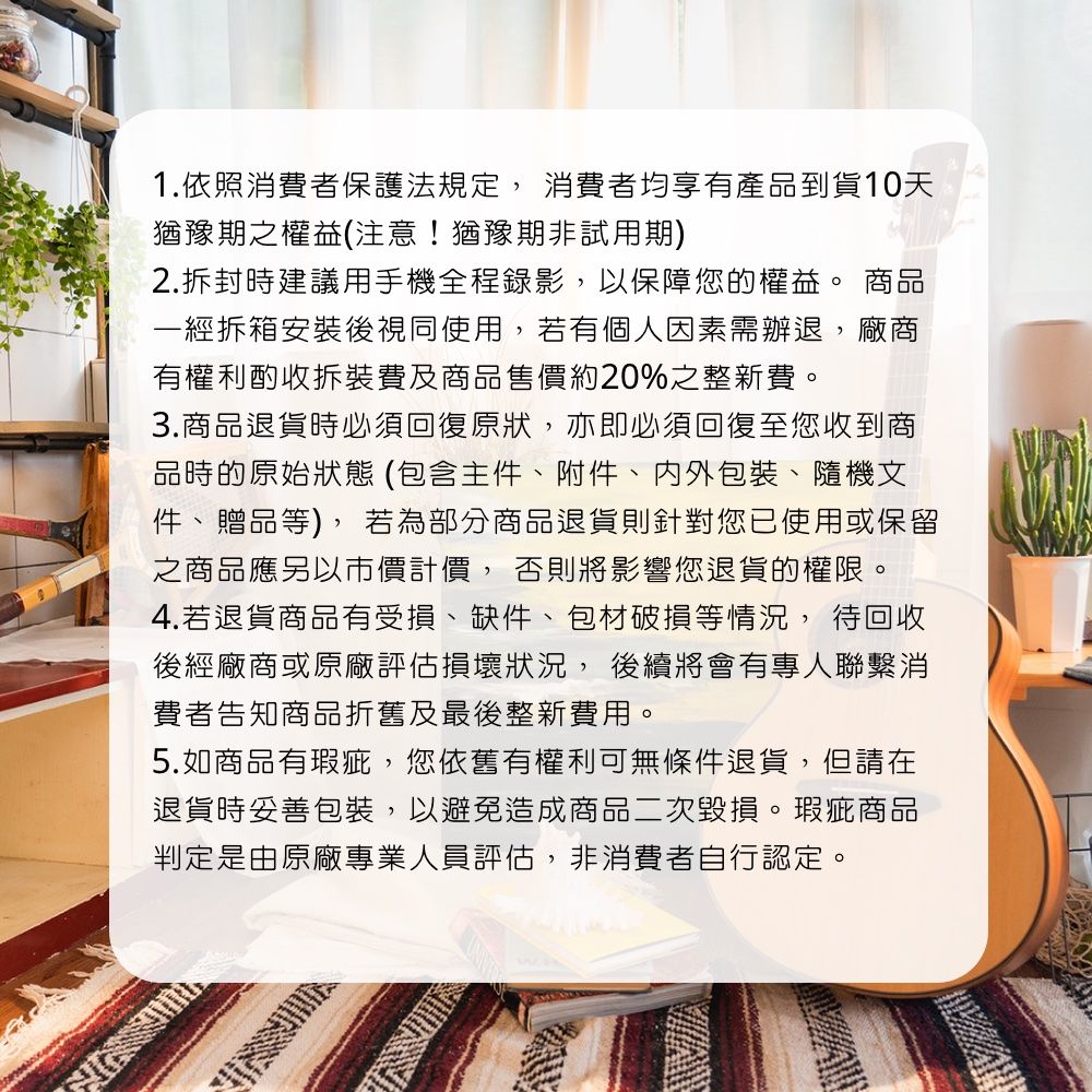 1.依照消費者保護法規定,消費者均享有產品到貨天猶豫期之權益(注意!猶豫期非試用期)2.拆封時建議用手機全程錄影,以保障您的權益。 商品一經拆箱安裝後視同使用,若有個人因素需辦退,廠商有權利酌收拆裝費及商品售價約20%之整新費。3.商品退貨時必須回復原狀,亦即必須回復至您收到商品時的原始狀態(包含主件附件、內外包裝、隨機文件、贈品等),若為部分商品退貨則針對您已使用或保留之商品應另以市價計價, 否則將影響您退貨的權限。4.若退貨商品有受損、缺件、包材破損等情況,待回收後經廠商或原廠評估損壞狀況, 後續將會有專人聯繫消費者告知商品折舊及最後整新費用。5.如商品有瑕疵,您依舊有權利可無條件退貨,但請在退貨時妥善包裝,以避免造成商品二次毀損。瑕疵商品判定是由原廠專業人員評估,非消費者自行認定。