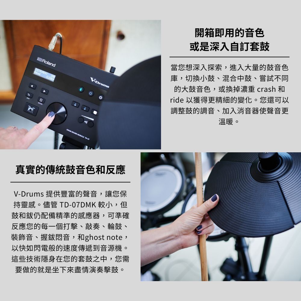 RolandCLEARVDrums   -開箱即用的音色或是深入自訂套鼓當您想深入探索,進入大量的鼓音色庫,切換小鼓、混合中鼓、嘗試不同的大鼓音色,或換掉濃重 crash 和ride 以獲得更精細的變化。您還可以調整鼓的調音、加入消音器使聲音更溫暖。真實的傳統鼓音色和反應V-Drums 提供豐富的聲音,讓您保持靈感。儘管 -07DMK 較小,但鼓和仍配備精準的感應器,可準確反應您的每一個打擊、敲奏、輪鼓、裝飾音、握悶音,和ghost note,以快如閃電般的速度傳遞到音源機。這些技術隱身在您的套鼓之中,您需要做的就是坐下來盡情演奏擊鼓。