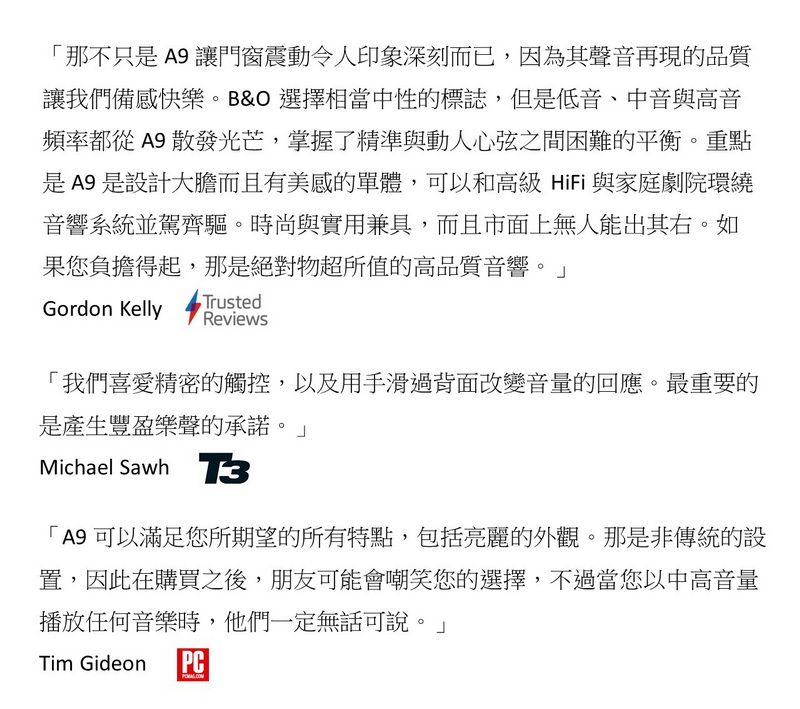 那不只是 A9 讓門窗震動令人印象深刻而已,因為其聲音再現的品質讓我們備感快樂。B&O 選擇相當中性的標誌,但是低音、中音與高音頻率都從A9 散發光芒,掌握了精準與動人心弦之間困難的平衡。重點是A9是設計而且有美感的單體,可以和高級HiFi 與家庭劇院環繞音響系統並駕齊驅。時尚與實用兼具,而且市面上無人能出其右。如果您負擔得起,那是絕對物超所值的高品質音響。Gordon KellyTrustedReviews「我們喜愛精密的觸控,以及用手滑過背面改變音量的回應。最重要的是產生豐盈樂聲的承諾。」Michael Sawh 「A9 可以滿足您所期望的所有特點,包括亮麗的外觀。那是非傳統的設置,因此在購買之後,朋友可能會嘲笑您的選擇,不過當您以中高音量播放任何音樂時,他們一定無話可說。」Tim GideonPC