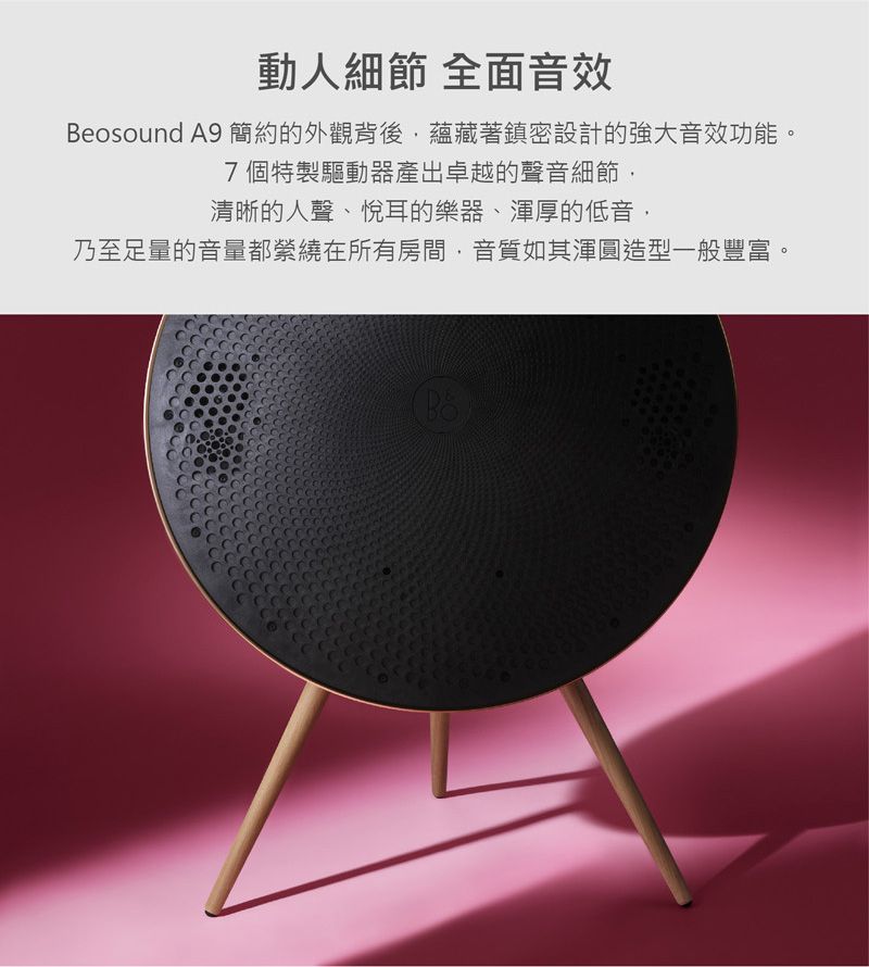 動人細節 全面音效Beosound A9 簡約的外觀背後蘊藏著鎮密設計的強大音效功能。7個特製驅動器產出卓越的聲音細節清晰的人聲、悅耳的樂器、渾厚的低音,乃至足量的音量都縈繞在所有房間,音質如其渾圓造型一般豐富。