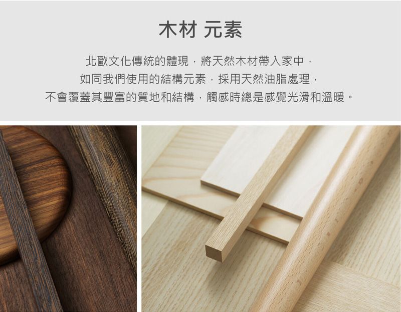 木材 元素北歐文化傳統的體現將天然木材帶入家中如同我們使用的結構元素採用天然油脂處理,不會覆蓋其豐富的質地和結構,觸感時總是感覺光滑和溫暖。
