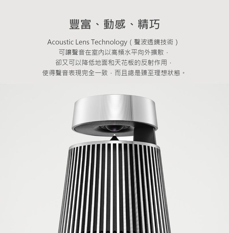 豐富、動感、精巧Acoustic Lens Technology (聲波透鏡技術)可讓聲音在室內以高頻水平向外擴散,卻又可以降低地面和天花板的反射作用,使得聲音表現完全一致,而且總是臻至理想狀態。