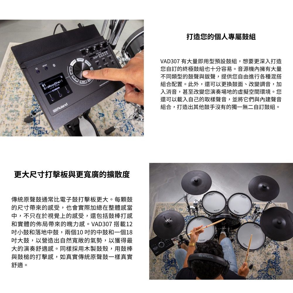 81Roland更大尺寸打擊板與更寬廣的擴散度傳統原聲鼓通常比電子鼓打擊板更大。每顆鼓的尺寸帶來的感受,也會實際加總在整體感當中,不只在於視覺上的感受,還包括鼓棒打感和實體的佈局帶來的魄力感。VAD307 搭載12小鼓和落地中鼓,兩個10的中鼓和一個18吋大鼓,以營造出自然寬敞的氣勢,以獲得最大的演奏舒適感。同樣採用木製鼓殼,用鼓棒與鼓槌的打擊感,如真實傳統原聲鼓一樣真實舒適。打造您的個人專屬鼓組VAD307 有大量即用型預設組,想要更深入打造您自訂的終極鼓組也十分容易。音源機內擁有大量不同類型的鼓聲與聲,提供您自由進行各種混搭組合配置。此外,還可以更換鼓面、改變調音,加入消音,甚至改變您演奏場地的虛擬空間環境。您還可以載入自己的取樣聲音,並將它們與聲音組合,打造出其他鼓手沒有的獨一無二自訂鼓組。