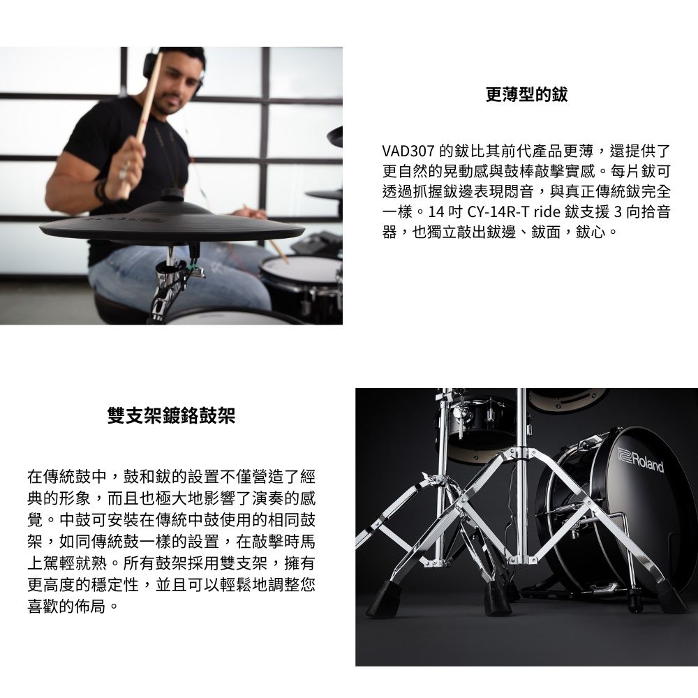 雙支架鍍鼓架在傳統鼓中,鼓和的設置不僅營造了經典的形象,而且也極大地影響了演奏的感覺。中鼓可安裝在傳統中鼓使用的相同鼓架,如同傳統鼓一樣的設置,在敲擊時馬上駕輕就熟。所有鼓架採用雙支架,擁有更高度的穩定性,並且可以輕鬆地調整您喜歡的佈局。更薄型的VAD307 的比其前代產品更薄,還提供了更自然的晃動感與鼓棒敲擊實感。每片可透過抓握表現音,與真正傳統完全一樣。14吋CY-14R-Tride 支援3向拾音器,也獨立敲出邊面,鈸心。Roland